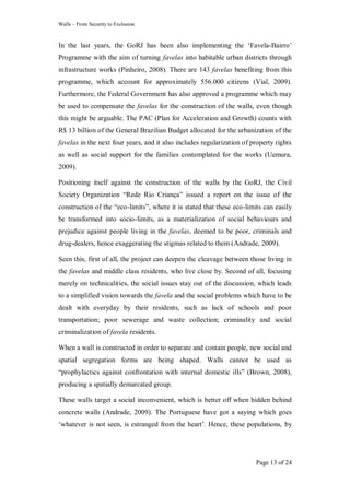 Walls – From Security to Exclusion
Page 13 of 24
In the last years, the GoRJ has been also implementing the ‗Favela-Bairro‘
Programme with the aim of turning favelas into habitable urban districts through
infrastructure works (Pinheiro, 2008). There are 143 favelas benefiting from this
programme, which account for approximately 556.000 citizens (Vial, 2009).
Furthermore, the Federal Government has also approved a programme which may
be used to compensate the favelas for the construction of the walls, even though
this might be arguable. The PAC (Plan for Acceleration and Growth) counts with
R$ 13 billion of the General Brazilian Budget allocated for the urbanization of the
favelas in the next four years, and it also includes regularization of property rights
as well as social support for the families contemplated for the works (Uemura,
2009).
Positioning itself against the construction of the walls by the GoRJ, the Civil
Society Organization ―Rede Rio Criança‖ issued a report on the issue of the
construction of the ―eco-limits‖, where it is stated that these eco-limits can easily
be transformed into socio-limits, as a materialization of social behaviours and
prejudice against people living in the favelas, deemed to be poor, criminals and
drug-dealers, hence exaggerating the stigmas related to them (Andrade, 2009).
Seen this, first of all, the project can deepen the cleavage between those living in
the favelas and middle class residents, who live close by. Second of all, focusing
merely on technicalities, the social issues stay out of the discussion, which leads
to a simplified vision towards the favela and the social problems which have to be
dealt with everyday by their residents, such as lack of schools and poor
transportation; poor sewerage and waste collection; criminality and social
criminalization of favela residents.
When a wall is constructed in order to separate and contain people, new social and
spatial segregation forms are being shaped. Walls cannot be used as
―prophylactics against confrontation with internal domestic ills‖ (Brown, 2008),
producing a spatially demarcated group.
These walls target a social inconvenient, which is better off when hidden behind
concrete walls (Andrade, 2009). The Portuguese have got a saying which goes
‗whatever is not seen, is estranged from the heart‘. Hence, these populations, by
 