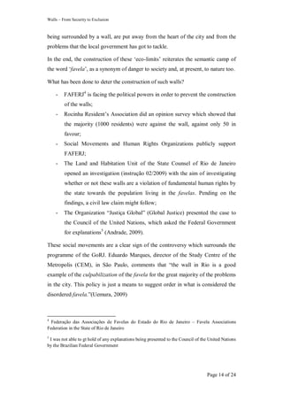 Walls – From Security to Exclusion
Page 14 of 24
being surrounded by a wall, are put away from the heart of the city and from the
problems that the local government has got to tackle.
In the end, the construction of these ‗eco-limits‘ reiterates the semantic camp of
the word ‗favela‘, as a synonym of danger to society and, at present, to nature too.
What has been done to deter the construction of such walls?
- FAFERJ4
is facing the political powers in order to prevent the construction
of the walls;
- Rocinha Resident‘s Association did an opinion survey which showed that
the majority (1000 residents) were against the wall, against only 50 in
favour;
- Social Movements and Human Rights Organizations publicly support
FAFERJ;
- The Land and Habitation Unit of the State Counsel of Rio de Janeiro
opened an investigation (instrução 02/2009) with the aim of investigating
whether or not these walls are a violation of fundamental human rights by
the state towards the population living in the favelas. Pending on the
findings, a civil law claim might follow;
- The Organization ―Justiça Global‖ (Global Justice) presented the case to
the Council of the United Nations, which asked the Federal Government
for explanations5
(Andrade, 2009).
These social movements are a clear sign of the controversy which surrounds the
programme of the GoRJ. Eduardo Marques, director of the Study Centre of the
Metropolis (CEM), in São Paulo, comments that ―the wall in Rio is a good
example of the culpabilization of the favela for the great majority of the problems
in the city. This policy is just a means to suggest order in what is considered the
disordered favela.‖(Uemura, 2009)
4
Federação das Associações de Favelas do Estado do Rio de Janeiro – Favela Associations
Federation in the State of Rio de Janeiro
5
I was not able to gt hold of any explanations being presented to the Council of the United Nations
by the Brazilian Federal Government
 
