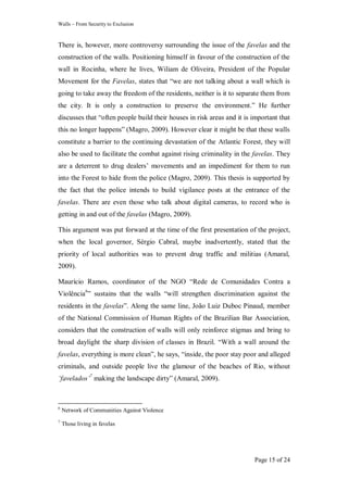 Walls – From Security to Exclusion
Page 15 of 24
There is, however, more controversy surrounding the issue of the favelas and the
construction of the walls. Positioning himself in favour of the construction of the
wall in Rocinha, where he lives, Wiliam de Oliveira, President of the Popular
Movement for the Favelas, states that ―we are not talking about a wall which is
going to take away the freedom of the residents, neither is it to separate them from
the city. It is only a construction to preserve the environment.‖ He further
discusses that ―often people build their houses in risk areas and it is important that
this no longer happens‖ (Magro, 2009). However clear it might be that these walls
constitute a barrier to the continuing devastation of the Atlantic Forest, they will
also be used to facilitate the combat against rising criminality in the favelas. They
are a deterrent to drug dealers‘ movements and an impediment for them to run
into the Forest to hide from the police (Magro, 2009). This thesis is supported by
the fact that the police intends to build vigilance posts at the entrance of the
favelas. There are even those who talk about digital cameras, to record who is
getting in and out of the favelas (Magro, 2009).
This argument was put forward at the time of the first presentation of the project,
when the local governor, Sérgio Cabral, maybe inadvertently, stated that the
priority of local authorities was to prevent drug traffic and militias (Amaral,
2009).
Maurício Ramos, coordinator of the NGO ―Rede de Comunidades Contra a
Violência6
‖ sustains that the walls ―will strengthen discrimination against the
residents in the favelas‖. Along the same line, João Luiz Duboc Pinaud, member
of the National Commission of Human Rights of the Brazilian Bar Association,
considers that the construction of walls will only reinforce stigmas and bring to
broad daylight the sharp division of classes in Brazil. ―With a wall around the
favelas, everything is more clean‖, he says, ―inside, the poor stay poor and alleged
criminals, and outside people live the glamour of the beaches of Rio, without
„favelados‟7
making the landscape dirty‖ (Amaral, 2009).
6
Network of Communities Against Violence
7
Those living in favelas
 