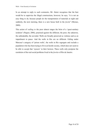 Walls – From Security to Exclusion
Page 16 of 24
In an attempt to reply to such comments, Mr. Júnior recognises that the best
would be to supervise the illegal constructions, however, he says, ―it is not an
easy thing to do, because people do the transportation of materials at night and
suddenly, the next morning, there is a new house built in the favela‖ (Moraes,
2009).
This action of walling in the poor almost ranges the brim of a ‗quasi-sanitary
isolation‘ (Paquot, 2006), practised against the different, the poor, the unknown,
the unbreakable, the un-ruled. Walls are broadly perceived as violence and as an
impediment to peace. And the walls in Rio are no different. Falling under
Marcuse‘s category of ‗prison walls‘, the walls in Rio segregate and exclude a
population who has been trying to fit in an hostile society, which does not seem to
be able to accept that ‗eyesore‘ in their horizon. These walls only postpone the
resolution of the real social problems lived in the favelas of Rio de Janeiro.
 