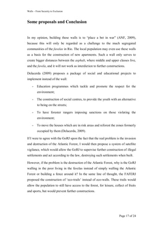 Walls – From Security to Exclusion
Page 17 of 24
Some proposals and Conclusion
In my opinion, building these walls is to ―place a bet in war‖ (ANF, 2009),
because this will only be regarded as a challenge to the much segregated
communities of the favelas in Rio. The local population may even use these walls
as a basis for the construction of new apartments. Such a wall only serves to
create bigger distances between the asphalt, where middle and upper classes live,
and the favela, and it will not work as interdiction to further constructions.
Delacerda (2009) proposes a package of social and educational projects to
implement instead of the wall:
- Education programmes which tackle and promote the respect for the
environment;
- The construction of social centres, to provide the youth with an alternative
to being on the streets;
- To have forester rangers imposing sanctions on those violating the
environment;
- To move the houses which are in risk areas and reforest the zones formerly
occupied by them (Delacerda, 2009).
If I were to agree with the GoRJ upon the fact that the real problem is the invasion
and destruction of the Atlantic Forest, I would then propose a system of satellite
vigilance, which would allow the GoRJ to supervise further construction of illegal
settlements and act according to the law, destroying such settlements when built.
However, if the problem is the destruction of the Atlantic Forest, why is the GoRJ
walling in the poor living in the favelas instead of simply walling the Atlantic
Forest or building a fence around it? In the same line of thought, the FAFERJ
proposed the construction of ‗eco-trails‘ instead of eco-walls. These trails would
allow the population to still have access to the forest, for leisure, collect of fruits
and sports, but would prevent further constructions.
 