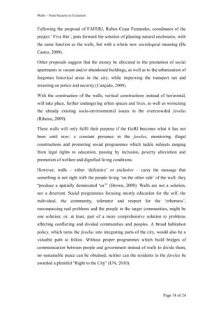 Walls – From Security to Exclusion
Page 18 of 24
Following the proposal of FAFERJ, Ruben Cesar Fernandes, coordinator of the
project ‗Viva Rio‘, puts forward the solution of planting natural enclosures, with
the same function as the walls, but with a whole new sociological meaning (De
Castro, 2009).
Other proposals suggest that the money be allocated to the promotion of social
apartments in vacant and/or abandoned buildings, as well as to the urbanization of
forgotten historical areas in the city, while improving the transport net and
investing on police and security (Cançado, 2009).
With the construction of the walls, vertical constructions instead of horizontal,
will take place, further endangering urban spaces and lives, as well as worsening
the already existing socio-environmental issues in the overcrowded favelas
(Ribeiro, 2009).
These walls will only fulfil their purpose if the GoRJ becomes what it has not
been until now: a constant presence in the favelas, monitoring illegal
constructions and promoting social programmes which tackle subjects ranging
from legal rights to education, passing by inclusion, poverty alleviation and
promotion of welfare and dignified living conditions.
However, walls – either ‗defensive‘ or exclusive – carry the message that
something is not right with the people living ‗on the other side‘ of the wall; they
―produce a spatially demarcated ‗us‘‖ (Brown, 2008). Walls are not a solution,
nor a deterrent. Social programmes focusing mostly education for the self, the
individual, the community, tolerance and respect for the ‗otherness‘,
encompassing real problems and the people in the target communities, might be
one solution; or, at least, part of a more comprehensive solution to problems
affecting conflicting and divided communities and peoples. A broad habitation
policy, which turns the favelas into integrating parts of the city, would also be a
valuable path to follow. Without proper programmes which build bridges of
communication between people and government instead of walls to divide them,
no sustainable peace can be obtained; neither can the residents in the favelas be
awarded a plentiful ―Right to the City‖ (UN, 2010).
 
