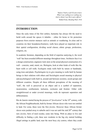 Walls – From Security to Exclusion
Page 2 of 24
―Before I built a wall I'd ask to know
What I was walling in or walling out,
And to whom I was like to give offence‖
Robert Frost, Mending Wall, 1914
INTRODUCTION
Since the early times of the first settlers, humanity has always felt the need to
build walls around the spaces it inhabits – either for home or for protection
purposes from exterior menaces such as animals or weathering. In cities and in
countries (in their boundaries/frontiers), walls have played an important role in
their spatial configuration, dividing social classes, ethnic groups, professions,
religions, etc.
In academic literature, depending on the field of expertise analyzing it, the word
‗wall‘ has been awarded different meanings throughout times. Architects face it as
a design construction; engineers look more at the actual physical construction of a
wall – concrete, sand, metal, etc. Biologists, look at other kinds of walls like the
heart walls or cell walls. Ecologists study walls built by nature or handmade,
using trees and plants. Psychologists try to give meaning to walls built by human
beings in their relations with others and Sociologists award meaning to physical
and psychological walls built in, around and between societies, social groups and
different countries. Despite all these different perceptions of the meaning of
‗wall‘, the wall is perceived as an object and is a symbol of separation,
incarceration, confinement, inclusion, exclusion and frontier. Either with
straightforward or under covered meanings, walls do represent separation and
differentiation.
Rio de Janeiro started facing the process of ―favelization‖ in the 18th
century, with
the African Neighbourhoods, built by former African slaves who were not entitled
to land. For some, these were the first favelas. However these African former
slaves were pushed away to suburbs and it was not until the mid 20th
century that
new favelas, born of rural exodus, came into being. With no place to live and
difficulty in finding a job, these new residents in the big city started building
illegal settings in public land, near the most busy city centres, where they could
 