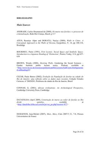 Walls – From Security to Exclusion
Page 20 of 24
BIBLIOGRAPHY
Main Sources
ANDRADE, Carlos Drummond de (2009), Os muros nas favelas e o processo de
criminalização, Rede Rio Criança, Brazil, p 5-7
ATUN, Resmíye Alpar and DORATLI, Nacíye (2009), Walls in Cities: A
Conceptual Approach to the Walls of Nicosia, Geopolitics, V. 14, pp 108-134,
Routledge
BOURDIEU, Pierre (1991), First Lecture. Social Space and Symbolic Space:
Introduction to a Japanese Reading of „Distinction‟, Poetics Today, 12:4, pp 627-
638
BROWN, Wendy (2008), Desiring Walls, Gendering the Social Sciences –
Gender Institute public lecture series, Podcast, available at
<http://www.lse.ac.uk/resources/podcasts/publicLecturesAndEvents.htm#generate
d-subheading18>
CEZAR, Paulo Bastos (2002), Evolução da População de favelas na cidade do
Rio de Janeiro: uma reflexão sobre os dados mais recentes, Coleção Estudos
Cariocas, nº 20020201, Prefeitura da cidade do Rio de Janeiro, Brazil
CONNAH, G. (2001), African civilizations: An Archeological Perspective,
Cambridge University Press, Cambridge
DATAFOLHA (April 2009), Construção de muros ao redor de favelas no Rio
divide opiniões, available at
<http://datafolha.folha.uol.com.br/po/ver_po.php?session=877>
DURAFOUR, Jean-Michel (2007), Murs, Murs, Cités 2007/3 :31, 7-8, Presses
Universitaires de France
 