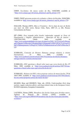Walls – From Security to Exclusion
Page 21 of 24
EMOP, Eco-limites: Os muros verdes do Rio, 14/04/2009, available at
<http://www.emop.rj.gov.br/noticia_dinamica1.asp?id_noticia=174>
EMOP, EMOP apresenta projeto de ecolimites a líderes da Rocinha, 30/04/2009,
available at <http://www.emop.rj.gov.br/noticia_dinamica1.asp?id_noticia=179>
HALLIER, Thomas (2007), Murs et Frontières : De la chute du mur de Berlin
aux murs du XXIe siècle, Revue Cités, Paris, 2007 :31, p 186, Presses
Universitaires de France
IPP (2008), Área ocupada pelas favelas cadastradas segundo as Áreas de
Planejamento e Regiões Administrativas - Município do Rio de Janeiro -
1999/2004/2008, Tabela 2642, available at
<http://www.armazemdedados.rio.rj.gov.br/arquivos/2642_%C3%A1rea%20ocup
ada%20pelas%20favelas%20cadastradas%20segundo%20as%20%C3%A1reas%2
0de%20planejamento,%20regi%C3%B5es%20administrativas%20e%20favelas.X
LS>
JUSBRASIL, Comissão de Direitos Humanos entrega relatório à Anistia
International, 14 Maio 2009, available at
<http://www.jusbrasil.com.br/noticias/1061763comissao-de-direitos-humanos-
entrega-relatorio-a-anistia-internacional>
JUSBRASIL, ONU questiona o Brasil sobre muro que cerca favela do Rio, 07
Maio, 2009, available at <http://www.jusbrasil.com.br/noticias/1047718/onu-
questiona-o-brasil-sobre-muro-que-cerca-favela-do-rio>
JUSBRASIL, Relatora da ONU critica proposta carioca de murar favelas, 29 de
Abril 2009, available at <http://www.jusbrasil.com.br/noticias/1031704/relatora-
da-onu-critica-proposta-carioca-de-murar-favelas>
KILMER, Beau and HOOREN, Stijn, eds. (2010), Understanding illicit drug
markets, supply-reduction efforts, and drug-related crime in the European Union,
RAND Corporation, European Communities
LACERDA, Fátima (2009), Moradores das favelas lutam para derrubar muros,
Agência de Notícias das Favelas (ANF), available at
<http://www.anf.org.br/2009/05/09/moradores-das-favelas-lutam-para-derrubar-
os-muros/>
 