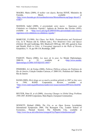Walls – From Security to Exclusion
Page 22 of 24
MAGRO, Maíra (2009), O melhor vem depois, Revista ISTOÉ, Ministério da
Fazenda, Brasil, available at
<http://www.fazenda.gov.br/resenhaeletronica/MostraMateria.asp?page=&cod=5
47007>
MANSUR, Isabel (2009), A proximidade entre muros – Segurança com
Cidadania ou Cidadania Vigiada?, Agência de Notícias das Favelas (ANF),
available at <http://www.anf.org.br/2009/05/08/a-proximidade-entre-muros-
seguranca-com-cidadania-ou-cidadania-vigiada/>
MARCUSE, P.(1989), Not Chaos, but Walls, Postmodernism and Partitioned
City, in S. Watson and K. Gibson (eds.), Post Modernist Cities and Spaces
(Oxford, UK and Cambridge, MA: Blackwell 1989) pp. 248–249, quoted in Atun
and Doratli, Walls in Cities: A Conceptual Approach to the Walls of Nicosia,
Geopolitics, V. 14, pp 108-134, Routledge, 2009
PAQUOT, Thierry (2006), Les murs de la peur, Le Monde Diplomatique,
2006/10, p. 32, available at <http://www.monde-
diplomatique.fr/2006/10/PAQUOT/14047>
PINHEIRO, A.I. de Freitas (2008), Políticas Públicas urbanas da Prefeitura do
Rio de Janeiro, Coleção Estudos Cariocas, nº 20081101, Prefeitura da Cidade do
Rio de Janeiro
RAND (2009), Illicit drugs are as much a problem globally in 2007 as they were
in 1998, RAND Corporation, Review, available at
<http://www.rand.org/publications/randreview/issues/summer2009/news.html#dr
ugs>
REUTER, Peter H. et al (2009), Assessing Changes in Global Drug Problems
1998-2007, RAND Corporation, Main Report, European Communities
SENNETT, Richard (2004), The City as an Open System, Leverhulme
International Symposium 2004, The Resurgent City, London School of
Economics, Themed Session: The Habitable City, available at
<http://www.lse.ac.uk/collections/resurgentCity/Papers/richardsennett.pdf>
 