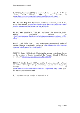 Walls – From Security to Exclusion
Page 24 of 24
CANÇADO, Wellington (2009), O muro: „ecolimites‟ e as favelas do Rio de
Janeiro, portal Vitruvius, 9:10, p. 255, available at
<http://www.vitruvius.com.br/revistas/read/minhacidade/09.106/1854>
CHADE, Jamil (May 2009), ONU critica construção de muro em favelas do Rio,
in: Estadão, available at <http://www.estadao.com.br/noticias/cidades,onu-critica-
construcao-de-muro-em-favelas-do-rio,366593,0.htm>
DE CASTRO, Maurício B. (2009), Os “eco-limites” dos muros das favelas,
Planeta Sustentável, available at
<http://planetasustentavel.abril.com.br/noticia/desenvolvimento/conteudo_469322
.shtml>
DELACERDA, André (2009), O Muro da Vergonha, criando guetos no Rio de
Janeiro, Diário do Rio de Janeiro, available at <http://diariodorio.com/o-muro-da-
vergonha-criando-guetos-no-rio-de-janeiro/>
MORAES, Thiago (2009), Brasil: Muro polémico contra a expansão das favelas
no Rio de Janeiro, Correio International, La Jornada,– Ciudad de Mexico,
available at <http://www.correiointernacional.com/?p=882>
RIBEIRO, Cláudio Rezende (2009), A política do concreto-armado: reflexões
urbanísticas sobre os paredões que circundarão as favelas do rio de Janeiro,
available at
<http://www.vitruvius.com.br/minhacidade/mc255/opiniaomc255_01.asp> (idle,
last accessed on 19th April 2010)
* All sites have been last accessed on 27th April 2010
 