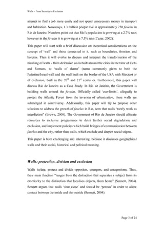 Walls – From Security to Exclusion
Page 3 of 24
attempt to find a job more easily and not spend unnecessary money in transport
and habitation. Nowadays, 1.3 million people live in approximately 750 favelas in
Rio de Janeiro. Numbers point out that Rio‘s population is growing at a 2.7% rate;
however in the favelas it is growing at a 7.5% rate (Cezar, 2002).
This paper will start with a brief discussion on theoretical considerations on the
concept of ‗wall‘ and those connected to it, such as boundaries, frontiers and
borders. Then it will evolve to discuss and interpret the transformation of the
meaning of walls - from defensive walls built around the cities in the time of Celts
and Romans, to ‗walls of shame‘ (name commonly given to both the
Palestine/Israel wall and the wall built on the border of the USA with Mexico) or
of exclusion, built in the 20th
and 21st
centuries. Furthermore, this paper will
discuss Rio de Janeiro as a Case Study. In Rio de Janeiro, the Government is
building walls around the favelas. Officially called ‗eco-limits‘, allegedly to
protect the Atlantic Forest from the invasion of urbanization, these walls are
submerged in controversy. Additionally, this paper will try to propose other
solutions to address the growth of favelas in Rio, seen that walls ―rarely work as
interdiction‖ (Brown, 2008). The Government of Rio de Janeiro should allocate
resources to inclusive programmes to deter further social degradation and
exclusion, and implement policies which build bridges of communication between
favelas and the city, rather than walls, which exclude and deepen social stigma.
This paper is both challenging and interesting, because it discusses geographical
walls and their social, historical and political meaning.
Walls: protection, division and exclusion
Walls isolate, protect and divide opposites, strangers, and antagonisms. Thus,
their main function ―ranges from the distinction that separates a subject from its
exteriority to the distinction that localises objects, from home‖ (Sennett, 2004).
Sennett argues that walls ‗shut close‘ and should be ‗porous‘ in order to allow
contact between the inside and the outside (Sennett, 2004).
 