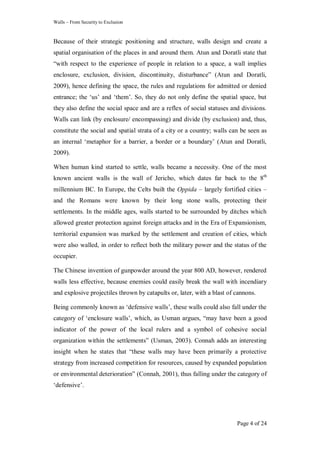 Walls – From Security to Exclusion
Page 4 of 24
Because of their strategic positioning and structure, walls design and create a
spatial organisation of the places in and around them. Atun and Doratli state that
―with respect to the experience of people in relation to a space, a wall implies
enclosure, exclusion, division, discontinuity, disturbance‖ (Atun and Doratli,
2009), hence defining the space, the rules and regulations for admitted or denied
entrance; the ‗us‘ and ‗them‘. So, they do not only define the spatial space, but
they also define the social space and are a reflex of social statuses and divisions.
Walls can link (by enclosure/ encompassing) and divide (by exclusion) and, thus,
constitute the social and spatial strata of a city or a country; walls can be seen as
an internal ‗metaphor for a barrier, a border or a boundary‘ (Atun and Doratli,
2009).
When human kind started to settle, walls became a necessity. One of the most
known ancient walls is the wall of Jericho, which dates far back to the 8th
millennium BC. In Europe, the Celts built the Oppida – largely fortified cities –
and the Romans were known by their long stone walls, protecting their
settlements. In the middle ages, walls started to be surrounded by ditches which
allowed greater protection against foreign attacks and in the Era of Expansionism,
territorial expansion was marked by the settlement and creation of cities, which
were also walled, in order to reflect both the military power and the status of the
occupier.
The Chinese invention of gunpowder around the year 800 AD, however, rendered
walls less effective, because enemies could easily break the wall with incendiary
and explosive projectiles thrown by catapults or, later, with a blast of cannons.
Being commonly known as ‗defensive walls‘, these walls could also fall under the
category of ‗enclosure walls‘, which, as Usman argues, ―may have been a good
indicator of the power of the local rulers and a symbol of cohesive social
organization within the settlements‖ (Usman, 2003). Connah adds an interesting
insight when he states that ―these walls may have been primarily a protective
strategy from increased competition for resources, caused by expanded population
or environmental deterioration‖ (Connah, 2001), thus falling under the category of
‗defensive‘.
 