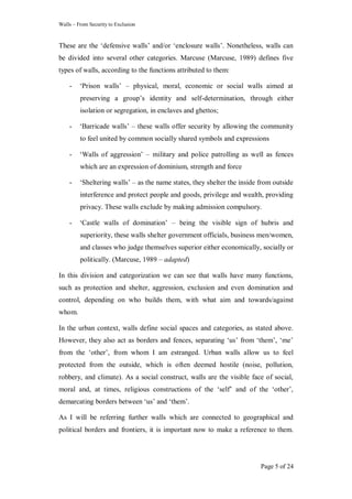 Walls – From Security to Exclusion
Page 5 of 24
These are the ‗defensive walls‘ and/or ‗enclosure walls‘. Nonetheless, walls can
be divided into several other categories. Marcuse (Marcuse, 1989) defines five
types of walls, according to the functions attributed to them:
- ‗Prison walls‘ – physical, moral, economic or social walls aimed at
preserving a group‘s identity and self-determination, through either
isolation or segregation, in enclaves and ghettos;
- ‗Barricade walls‘ – these walls offer security by allowing the community
to feel united by common socially shared symbols and expressions
- ‗Walls of aggression‘ – military and police patrolling as well as fences
which are an expression of dominium, strength and force
- ‗Sheltering walls‘ – as the name states, they shelter the inside from outside
interference and protect people and goods, privilege and wealth, providing
privacy. These walls exclude by making admission compulsory.
- ‗Castle walls of domination‘ – being the visible sign of hubris and
superiority, these walls shelter government officials, business men/women,
and classes who judge themselves superior either economically, socially or
politically. (Marcuse, 1989 – adapted)
In this division and categorization we can see that walls have many functions,
such as protection and shelter, aggression, exclusion and even domination and
control, depending on who builds them, with what aim and towards/against
whom.
In the urban context, walls define social spaces and categories, as stated above.
However, they also act as borders and fences, separating ‗us‘ from ‗them‘, ‗me‘
from the ‗other‘, from whom I am estranged. Urban walls allow us to feel
protected from the outside, which is often deemed hostile (noise, pollution,
robbery, and climate). As a social construct, walls are the visible face of social,
moral and, at times, religious constructions of the ‗self‘ and of the ‗other‘,
demarcating borders between ‗us‘ and ‗them‘.
As I will be referring further walls which are connected to geographical and
political borders and frontiers, it is important now to make a reference to them.
 