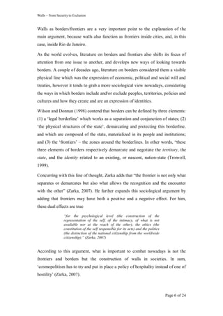 Walls – From Security to Exclusion
Page 6 of 24
Walls as borders/frontiers are a very important point to the explanation of the
main argument, because walls also function as frontiers inside cities, and, in this
case, inside Rio de Janeiro.
As the world evolves, literature on borders and frontiers also shifts its focus of
attention from one issue to another, and develops new ways of looking towards
borders. A couple of decades ago, literature on borders considered them a visible
physical line which was the expression of economic, political and social will and
treaties, however it tends to grab a more sociological view nowadays, considering
the ways in which borders include and/or exclude peoples, territories, policies and
cultures and how they create and are an expression of identities.
Wilson and Donnan (1998) contend that borders can be defined by three elements:
(1) a ‗legal borderline‘ which works as a separation and conjunction of states; (2)
‗the physical structures of the state‘, demarcating and protecting this borderline,
and which are composed of the state, materialized in its people and institutions;
and (3) the ‗frontiers‘ – the zones around the borderlines. In other words, ―these
three elements of borders respectively demarcate and negotiate the territory, the
state, and the identity related to an existing, or nascent, nation-state (Tronvoll,
1999).
Concurring with this line of thought, Zarka adds that ―the frontier is not only what
separates or demarcates but also what allows the recognition and the encounter
with the other‖ (Zarka, 2007). He further expands this sociological argument by
adding that frontiers may have both a positive and a negative effect. For him,
these dual effects are true
“for the psychological level (the construction of the
representation of the self, of the intimacy, of what is not
available nor at the reach of the other), the ethics (the
constitution of the self responsible for its acts) and the politics
(the distinction of the national citizenship from the worldwide
citizenship).” (Zarka, 2007)
According to this argument, what is important to combat nowadays is not the
frontiers and borders but the construction of walls in societies. In sum,
‗cosmopolitism has to try and put in place a policy of hospitality instead of one of
hostility‘ (Zarka, 2007).
 