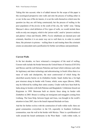 Walls – From Security to Exclusion
Page 7 of 24
Taking this into account, what is of added interest for the scope of this paper is
this sociological perspective onto walls and onto the process of walling either in
or out. In the case of Rio de Janeiro, it is not the walls themselves which raise the
question (as they are still being constructed), but the process of walling in the
poor population of the favelas in the south of the city, the ‗noble‘ zone. Taking
Marcuse‘s above cited definition of five types of walls, we would include these
walls on only one category, which is the ‗prison walls‘, used to ‗preserve enclaves
and ghettos‘ (Atun and Doratli, 2009). Favela inhabitants are deemed poor and
criminals, therefore it is an easier way out to wall them in, in order to control
them, like prisoners in prisons – walling them in and treating them like criminals
creates an antecedent and a justification for further surveillance and punishment.
Current Walls
In the last decades, we have witnessed a resurgence of the need of walling.
Current walls include the border between the United States of America (US/USA)
and Mexico and the wall between Palestine and Israel which reference each other
for legitimacy and share technology and subcontracting; in South Africa there is a
maze of walls and checkpoints, the most controversial of which being the
electrified security barrier on its Zimbabwe border. Saudi Arabia has a 3m high
post structure along its border with Yemen, which, some argue (Brown, 2008),
may be followed by walling their entire country. Cruder walls have been built by
India along its borders with both Pakistan and Bangladesh. Uzbekistan fenced out
Kirgizstan in 1999. Botswana built an electric fence along its border with
Zimbabwe in 2003. Brunei is walling out immigrants and smugglers coming from
Limbang. The Gaza Strip, between Egypt and Gaza, was brought to the world‘s
attention in June 2007, due to the Israeli imposed blockade on Gaza.
And the list further evolves with the construction of walls within walls: there are
gated communities everywhere in the US, especially in Southern California
communities, near the wall at the border with Mexico. There is a proliferation of
walls around the Israeli settlements in the West Bank – walls within walls, to
 