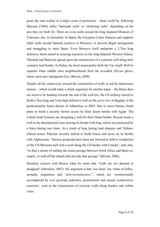 Walls – From Security to Exclusion
Page 8 of 24
grant the ones walled in a major sense of protection – these could be, following
Marcuse (1989), either ‗barricade walls‘ or ‗sheltering walls‘, depending on the
aim they are built for. There are even walls around the long disputed Museum of
Tolerance site, in Jerusalem. In Spain, the European Union finances and supports
triple walls around Spanish enclaves in Morocco, to prevent illegal immigration
and smuggling to enter Spain. Even Morocco itself maintains a 2.7km long
defensive berm aimed at securing resources in the long-disputed Western Sahara.
Thailand and Malaysia agreed upon the construction of a concrete wall along their
common land border. In Padua, the local municipality built the Via Anelli Wall to
separate white middle class neighbourhoods from the so-called African ghetto,
where most new immigrants live. (Brown, 2008)
Despite all the controversy around the construction of walls in and by democratic
nations – which would make a whole argument for another paper – the future does
not seem to be heading towards the end of the wall-era: the US military started to
build a 5km long and 3.6m high defensive wall on the green line in Bagdad, in the
predominantly Sunni district of Adhamiya, in 2007. Due to terror threats, Israel
plans to build a security barrier across its Sinai desert border with Egypt. The
United Arab Emirates are designing a wall for their Oman border. Kuwait wants a
wall in the demilitarized zone nearing its border with Iraq, which was protected by
a fence during war times. As a result of long lasting land disputes and Taliban-
related issues, Pakistan recently started to build fences and posts on its border
with Afghanistan. ―Serious proposals have been put forward to follow completion
of the US-Mexican wall with a wall along the US border with Canada‖, and, also,
―to find a means of walling the ocean passage between North Africa and Spain or,
simply, to wall off the islands that provide that passage‖ (Brown, 2008).
Durafour concurs with Brown when he states that ―walls are not deemed to
disappear‖ (Durafour, 2007). His argument is that ‗our times‘ are ‗times of influx,
nomadic migrations and ‗deterritorialization‘‘, which are ‗symmetrically
accompanied by ever growing sedentary, protectionist and uneasy conservative
reactions‘, such as the construction of concrete walls along borders and within
cities.
 