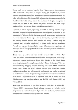 Walls – From Security to Exclusion
Page 9 of 24
Border walls vary in what they intend to deter: (1) poor people, drugs, weapons,
other contraband, terror, ethnic or religious mixing, (2) illegal workers, asylum
seekers, smuggled taxable goods, kidnapped or enslaved youth and women, and
other political features. The issues which fall under the first category may also be
found in walls within cities, such as the exclusion of the poor immigrants in
Padua, and the walls in Rio, around the favelas, excluding the poor, illegal
settlers, who are seen as drug dealers and violent contrabandists.
However, as Brown argues, ―[walling] does little to actually stop the illegal
migration, drug smuggling or terrorism that it most frequently is animated by and
legitimated by‖ (Brown, 2008). She further expands her argument saying that the
reason for such a conclusion is quite simple: ―immigrants, drugs and terrorists are
not entering nations, because land borders are lacking‖, instead, they are
‗rerouted‘ and ‗otherwise transformed‘ by border walls. And she concludes,
―...walls may augment the technologies, cost, social organization, experiences and
meanings of what they purport to lock out, but they rarely work as interdiction‖
(Brown, 2008).
This is proved by what we experience from the news around the world: the West
Bank wall has not reduced Palestinian violence and hostility towards Israel; illegal
immigrants continue to cross the border from Mexico to the United States,
excavating tunnels and opening breaches in the wall; and the European Union has
realized that drug smuggling does not drive drug use. Several RAND corporation
studies have shown that policy change towards drug production control,
trafficking control and law enforcement in local markets and borders have failed
in most nations to prevent drug availability; nevertheless, investments in treatment
have proved a reduction of harms of dependent users and of society, but have
failed to reduce the prevalence of drug use (RAND, 2009; Reuter, 2009; and
Kilmer, 2010).
This is the core argument of this paper: as walls ―rarely work as interdiction‖
(Brown, 2008), governments should allocate resources to inclusive social
programmes to deter further social degradation and exclusion, and implement
policies which strengthen hospitality rather than hostility.
 
