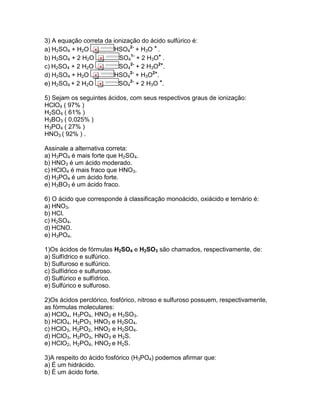 3) A equação correta da ionização do ácido sulfúrico é:
a) H2SO4 + H2O HSO4
2-
+ H3O +
.
b) H2SO4 + 2 H2O SO4
1-
+ 2 H3O+
.
c) H2SO4 + 2 H2O SO4
2-
+ 2 H3O2+
.
d) H2SO4 + H2O HSO4
2-
+ H3O2+
.
e) H2SO4 + 2 H2O SO4
2-
+ 2 H3O +
.
5) Sejam os seguintes ácidos, com seus respectivos graus de ionização:
HClO4 ( 97% )
H2SO4 ( 61% )
H3BO3 ( 0,025% )
H3PO4 ( 27% )
HNO3 ( 92% ) .
Assinale a alternativa correta:
a) H3PO4 é mais forte que H2SO4.
b) HNO3 é um ácido moderado.
c) HClO4 é mais fraco que HNO3.
d) H3PO4 é um ácido forte.
e) H3BO3 é um ácido fraco.
6) O ácido que corresponde à classificação monoácido, oxiácido e ternário é:
a) HNO3.
b) HCl.
c) H2SO4.
d) HCNO.
e) H3PO4.
1)Os ácidos de fórmulas H2SO4 e H2SO3 são chamados, respectivamente, de:
a) Sulfídrico e sulfúrico.
b) Sulfuroso e sulfúrico.
c) Sulfídrico e sulfuroso.
d) Sulfúrico e sulfídrico.
e) Sulfúrico e sulfuroso.
2)Os ácidos perclórico, fosfórico, nitroso e sulfuroso possuem, respectivamente,
as fórmulas moleculares:
a) HClO4, H3PO4, HNO2 e H2SO3.
b) HClO4, H2PO3, HNO3 e H2SO4.
c) HClO3, H2PO2, HNO2 e H2SO4.
d) HClO3, H2PO3, HNO3 e H2S.
e) HClO2, H2PO4, HNO2 e H2S.
3)A respeito do ácido fosfórico (H3PO4) podemos afirmar que:
a) É um hidrácido.
b) É um ácido forte.
 