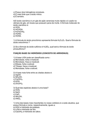 c) Possui dois hidrogênios ionizáveis.
d) É mais forte que o ácido nítrico.
e) É ternário.
4)O ácido cianídrico é um gás de ação venenosa muito rápida e é usado na
câmara de gás, em locais que possuem pena de morte. A fórmula molecular do
ácido cianídrico é:
a) HCN.
b) HCOOH.
c) H4Fe(CN)6.
d) HCNO.
e) HCNS.
1) A fórmula do ácido pirocrômico apresenta fórmula H2Cr2O7. Qual a fórmula do
ácido ortocrômico ?
2) Se a fórmula do ácido sulfúrico é H2SO4, qual será a fórmula do ácido
pirossulfúrico?
FUNÇÃO BASE OU HIDRÓXIDO (CONCEITO DE ARRHENIUS)
1) A base LiOH pode ser classificada como :
a) Monobase, forte e insolúvel.
b) Monobase, fraca e insolúvel.
c) Dibase, forte e solúvel.
d) Tribase, fraca e insolúvel.
e) Monobase, forte e solúvel.
2) A base mais forte entre as citadas abaixo é:
a) AgOH.
b) NH4OH.
c) Fe(OH)3.
d) KOH.
e) Zn(OH)2.
3) Qual das espécies abaixo é uma base?
a) HCN.
b) NaCl.
c) CaO.
d) NH4OH.
e) HNO2.
1) Uma das bases mais importantes no nosso cotidiano é a soda cáustica, que
possui fórmula e nome, respectivamente, iguais a:
a) KOH e hidróxido de potássio.
b) LiOH e hidróxido de lítio.
c) Ca(OH)2 e hidróxido de cálcio.
 