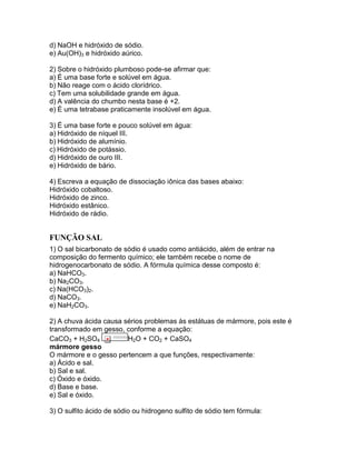 d) NaOH e hidróxido de sódio.
e) Au(OH)3 e hidróxido aúrico.
2) Sobre o hidróxido plumboso pode-se afirmar que:
a) É uma base forte e solúvel em água.
b) Não reage com o ácido clorídrico.
c) Tem uma solubilidade grande em água.
d) A valência do chumbo nesta base é +2.
e) É uma tetrabase praticamente insolúvel em água.
3) É uma base forte e pouco solúvel em água:
a) Hidróxido de níquel III.
b) Hidróxido de alumínio.
c) Hidróxido de potássio.
d) Hidróxido de ouro III.
e) Hidróxido de bário.
4) Escreva a equação de dissociação iônica das bases abaixo:
Hidróxido cobaltoso.
Hidróxido de zinco.
Hidróxido estânico.
Hidróxido de rádio.
FUNÇÃO SAL
1) O sal bicarbonato de sódio é usado como antiácido, além de entrar na
composição do fermento químico; ele também recebe o nome de
hidrogenocarbonato de sódio. A fórmula química desse composto é:
a) NaHCO3.
b) Na2CO3.
c) Na(HCO3)2.
d) NaCO3.
e) NaH2CO3.
2) A chuva ácida causa sérios problemas às estátuas de mármore, pois este é
transformado em gesso, conforme a equação:
CaCO3 + H2SO4 H2O + CO2 + CaSO4
mármore gesso
O mármore e o gesso pertencem a que funções, respectivamente:
a) Ácido e sal.
b) Sal e sal.
c) Óxido e óxido.
d) Base e base.
e) Sal e óxido.
3) O sulfito ácido de sódio ou hidrogeno sulfito de sódio tem fórmula:
 