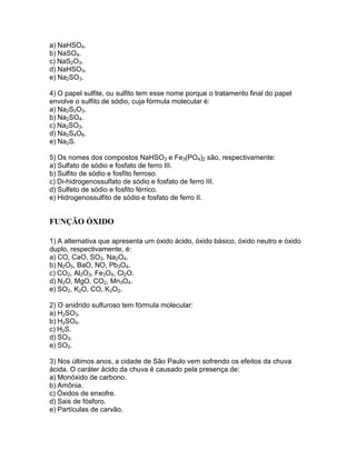 a) NaHSO4.
b) NaSO4.
c) NaS2O3.
d) NaHSO3.
e) Na2SO3.
4) O papel sulfite, ou sulfito tem esse nome porque o tratamento final do papel
envolve o sulfito de sódio, cuja fórmula molecular é:
a) Na2S2O3.
b) Na2SO4.
c) Na2SO3.
d) Na2S4O6.
e) Na2S.
5) Os nomes dos compostos NaHSO3 e Fe3(PO4)2 são, respectivamente:
a) Sulfato de sódio e fosfato de ferro III.
b) Sulfito de sódio e fosfito ferroso.
c) Di-hidrogenossulfato de sódio e fosfato de ferro III.
d) Sulfeto de sódio e fosfito férrico.
e) Hidrogenossulfito de sódio e fosfato de ferro II.
FUNÇÃO ÓXIDO
1) A alternativa que apresenta um óxido ácido, óxido básico, óxido neutro e óxido
duplo, respectivamente, é:
a) CO, CaO, SO3, Na2O4.
b) N2O5, BaO, NO, Pb3O4.
c) CO2, Al2O3, Fe3O4, Cl2O.
d) N2O, MgO, CO2, Mn3O4.
e) SO2, K2O, CO, K2O2.
2) O anidrido sulfuroso tem fórmula molecular:
a) H2SO3.
b) H2SO4.
c) H2S.
d) SO3.
e) SO2.
3) Nos últimos anos, a cidade de São Paulo vem sofrendo os efeitos da chuva
ácida. O caráter ácido da chuva é causado pela presença de:
a) Monóxido de carbono.
b) Amônia.
c) Óxidos de enxofre.
d) Sais de fósforo.
e) Partículas de carvão.
 