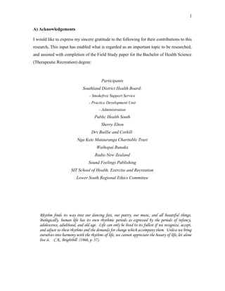 A) Acknowledgements
I would like to express my sincere gratitude to the following for their contributions to this
research. This input has enabled what is regarded as an important topic to be researched,
and assisted with completion of the Field Study paper for the Bachelor of Health Science
(Therapeutic Recreation) degree:
Participants
Southland District Health Board:
- Smokefree Support Service
- Practice Development Unit
- Administration
Public Health South
Sherry Elton
Drs Baillie and Corkill
Nga Kete Matauranga Charitable Trust
Waihopai Runaka
Radio New Zealand
Sound Feelings Publishing
SIT School of Health, Exercise and Recreation
Lower South Regional Ethics Committee
Rhythm finds its way into our dancing feet, our poetry, our music, and all beautiful things.
Biologically, human life has its own rhythmic periods as expressed by the periods of infancy,
adolescence, adulthood, and old age. Life can only be lived to its fullest if we recognize, accept,
and adjust to these rhythms and the demands for change which accompany them. Unless we bring
ourselves into harmony with the rhythms of life, we cannot appreciate the beauty of life, let alone
live it. C.K. Brightbill (1960, p. 57).
1
 