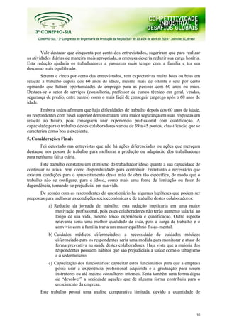 10
Vale destacar que cinquenta por cento dos entrevistados, sugeriram que para realizar
as atividades diárias de maneira mais apropriada, a empresa deveria reduzir sua carga horária.
Esta redução ajudaria os trabalhadores a passarem mais tempo com a família e ter um
descanso mais equilibrado.
Setenta e cinco por cento dos entrevistados, tem expectativas muito boas ou boas em
relação a trabalho depois dos 60 anos de idade, mesmo mais de oitenta e sete por cento
opinando que faltam oportunidades de emprego para as pessoas com 60 anos ou mais.
Destaca-se o setor de serviços (consultoria, professor de cursos técnico em geral, vendas,
segurança de prédio, entre outros) como o mais fácil de conseguir emprego após o 60 anos de
idade.
Embora todos afirmem que haja dificuldades de trabalho depois dos 60 anos de idade,
os respondentes com nível superior demonstraram uma maior segurança em suas respostas em
relação ao futuro, pois conseguem unir experiência profissional com qualificação. A
capacidade para o trabalho destes colaboradores variou de 39 a 45 pontos, classificação que se
caracteriza como boa e excelente.
5. Considerações Finais
Foi detectado nas entrevistas que não há ações diferenciadas ou ações que mereçam
destaque nos postos de trabalho para melhorar a produção ou adaptação dos trabalhadores
para nenhuma faixa etária.
Este trabalho constatou um otimismo do trabalhador idoso quanto a sua capacidade de
continuar na ativa, bem como disponibilidade para contribuir. Entretanto é necessário que
existam condições para o aproveitamento dessa mão de obra tão específica, de modo que o
trabalho não se configure, para o idoso, como mais uma fonte de limitação ou fator de
dependência, tornando-se prejudicial em sua vida.
De acordo com os respondentes do questionário há algumas hipóteses que podem ser
propostas para melhorar as condições socioeconômicas e de trabalho destes colaboradores:
a) Redução da jornada de trabalho: esta redução implicaria em uma maior
motivação profissional, pois estes colaboradores não terão aumento salarial ao
longo de sua vida, mesmo tendo experiência e qualificação. Outro aspecto
relevante seria uma melhor qualidade de vida, pois a carga de trabalho e o
convívio com a família traria um maior equilíbrio físico-mental.
b) Cuidados médicos diferenciados: a necessidade de cuidados médicos
diferenciado para os respondentes seria uma medida para monitorar e atuar de
forma preventiva na saúde destes colaboradores. Haja vista que a maioria dos
respondentes possuem hábitos que são prejudiciais a saúde como o tabagismo
e o sedentarismo.
c) Capacitação dos funcionários: capacitar estes funcionários para que a empresa
possa usar a experiência profissional adquirida e a graduação para serem
instrutores ou até mesmo consultores internos. Seria também uma forma digna
de “devolver” a sociedade aqueles que de alguma forma contribuiu para o
crescimento da empresa.
Este trabalho possui uma análise comparativa limitada, devido a quantidade de
 