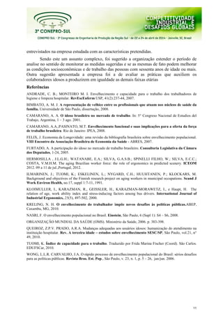 11
entrevistados na empresa estudada com as características pretendidas.
Sendo este um assunto complexo, foi sugerido a organização estender o período de
analise no sentido de monitorar as medidas sugeridas e se as mesmas de fato podem melhorar
as condições socioeconômicas e de trabalho das pessoas com sessenta anos de idade ou mais.
Outra sugestão apresentada a empresa foi a de avaliar as práticas que auxiliem os
colaboradores idosos a produzirem em igualdade as demais faixas etárias
Referências
ANDRADE, C. B.; MONTEIRO M. I. Envelhecimento e capacidade para o trabalho dos trabalhadores de
higiene e limpeza hospitalar. RevEscEnferm USP, 41(2):237-44, 2007.
BIMBATO, A. M. J. A representação de velhice entre os profissionais que atuam nos núcleos de saúde da
família. Universidade de São Paulo, dissertação, 2008.
CAMARANO, A. A. O idoso brasileiro no mercado de trabalho. In: 5° Congreso Nacional de Estudios del
Trabajo, Argentina, 1 – 3 ago. 2001.
CAMARANO, A.A.;PASINATO, M.T. Envelhecimento funcional e suas implicações para a oferta da força
de trabalho brasileira. Rio de Janeiro: IPEA, 2008.
FELIX, J. Economia da Longevidade: uma revisão da bibliografia brasileira sobre envelhecimento populacional.
VIII Encontro da Associação Brasileira de Economia da Saúde - ABRES, 2007.
FURTADO, A. A participação do idoso no mercado de trabalho brasileiro. Consultoria Legislativa da Câmara
dos Deputados, 1-24, 2005.
HERMOSILLA , J.L.G.H.; WATANABE, E.A.; SILVA, G.A.S.B.; SPINELLI FILHO, W.; SILVA, E.C.C.;
COSTA, V.M.H.M. The aging Brazilian worker force: the role of ergonomics in predicted scenery. ICEOM
2012. 09 a 11 de jul.,Portugal, 2012.
ILMARINEN, J.; TUOMI, K.; ESKELINEN, L.; NYGARD, C.H.; HUUHTANEN, P.; KLOCKARS, M.
Background and objectives of the Finnish research project on aging workers in municipal occupations. Scand J
Work Environ Health, no.17, suppl 1:7-11, 1991.
KLOIMULLER, I., KARAZMAN, R., GEISSLER, H., KARAZMAN-MORAWETZ, I., e Haupt, H. The
relation of age, work ability index and stress-inducing factors among bus drivers. International Journal of
Industrial Ergonomics, 25(5), 497-502, 2000.
KRELING, N. H. O envelhecimento do trabalhador impõe novos desafios às políticas públicas.ABEP,
Caxambu, MG, 2010.
NASRI, F. O envelhecimento populacional no Brasil. Einstein, São Paulo, 6 (Supl 1): S4 – S6, 2008.
ORGANIZAÇÃO MUNDIAL DA SAÚDE (OMS). Ministério da Saúde, 2006. p. 383-398.
QUEIROZ, Z.P.V. PRADO, A.R.A. Mudanças adequadas aos usuários idosos: humanização do atendimento na
instituição hospitalar. Rev. A terceira idade – estudos sobre envelhecimento SESC/SP, São Paulo, vol.21, n°
49, 2010.
TUOMI, K. Índice de capacidade para o trabalho. Traduzido por Frida Marina Fischer (Coord). São Carlos.
EDUFSCar, 2010.
WONG, L.L.R. CARVALHO, J.A. O rápido processo de envelhecimento populacional do Brasil: sérios desafios
para as políticas públicas. Revista Bras. Est. Pop., São Paulo, v. 23, n. 1, p. 5 – 26, jan/jun. 2006.
 