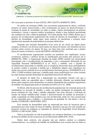 2
três vezes para os próximos 43 anos (FELIX, 2007; GIATTI e BARRETO, 2003).
Na análise de Camarano (2004), esse crescimento populacional de idosos, verificado
primeiro em países desenvolvidos e mais recentemente em países em desenvolvimento, é
resultado da queda da mortalidade em todas as idades, função principalmente de políticas
econômicas e sociais e aspectos médico tecnológicos, aliados a uma melhoria generalizada
nas condições de vida e saúde da população. Em contra partida, Nasri (2008), destaca que o
processo de envelhecimento populacional não resulta do declínio da mortalidade e sim do
declínio da fecundidade, sendo capaz, desta maneira, de transformar a estrutura etária
populacional, passando de predominância jovem para adulta/idosa.
Enquanto esta transição demográfica levou cerca de um século em alguns países
europeus, no Brasil e em diversos outros países em desenvolvimento, este fenômeno da nova
estrutura etária ocorreu em apenas 30 anos, em ritmo bem mais acelerado que o próprio
desenvolvimento econômico e social (QUEIROZ e PRADO,2010).
O envelhecimento populacional constitui um problema com implicações sociais,
econômicas, políticas e médicas devido às modificações provocadas pelo processo em si
(BIMBATO, 2008). A Organização Mundial da Saúde (OMS) também tem demonstrado
preocupação com o envelhecimento da população e com a consequente diminuição de sua
capacidade funcional (HERMOSILLA et al, 2012), e também, com a questão do
envelhecimento relacionado ao trabalho, pois as exigências decorrentes deste, principalmente
as mentais, tendem a aumentar à medida que o trabalhador adquire mais experiência nas
tarefas que executa, podendo levar ao envelhecimento funcional precoce. (ILMARINEN et al.
1991). A OMS reconhece ainda que, o trabalho pode causar modificações nos vários sistemas
do corpo humano gerando diminuição da capacidade funcional do indivíduo.
O aumento da idade leva a degeneração nas articulações fazendo com que o
trabalhador tenha sua capacidade para o trabalho diminuída, afetando sua produtividade
dentre outros aspectos como absenteísmo; no entanto, dependendo das condições ergonômicas
do trabalho essa degeneração pode ser atenuada (KLOIMULLER et al., 2000).
No Brasil, além do processo de envelhecimento populacional, há a inserção precoce de
trabalhadores no mercado de trabalho, e ainda, um grande contingente da população não
possui condições de vida, saúde e trabalho adequadas. Isso torna relevante a realização de
estudos da relação trabalho-saúde visando o desenvolvimento de medidas de promoção à
saúde, à população em idade produtiva que está envelhecendo, tendo em vista a preservação
de sua capacidade para o trabalho e a manutenção da qualidade de vida dentro e fora do
trabalho (ANDRADE e MONTEIRO, 2007).
Essa situação de desequilíbrio pode ser amenizada por meio de incentivos para a
permanência por mais tempo na força de trabalho, alternativa esta que tem sido incluída nas
propostas recentes de mudanças na legislação do Sistema de Seguridade Social Brasileiro
(WONG e CARVALHO, 2006).
Nota-se já alterações na vida da população, nas estruturas familiares e na composição
da força de trabalho devido ao processo de envelhecimento (KRELING, 2010).
Diante deste contexto, esta pesquisa tem por objetivo analisar as condições
socioeconômicas e as condições de trabalho de trabalhadores com sessenta anos de idade ou
 