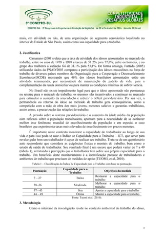 3
mais, em atividade ou não, de uma organização do segmento aeronáutico localizada no
interior do Estado de São Paulo, assim como sua capacidade para o trabalho.
2. Justificativa
Camarano (2001) relata que a taxa de atividade dos idosos aposentados no mercado de
trabalho, entre os anos de 1978 a 1988 cresceu de 51,2% para 77,6%, entre os homens, e no
grupo das mulheres a variação foi de 31,1% para 53,1%. De forma análoga, Furtado (2005)
utilizando dados da PNAD/2003 comparou a participação dos idosos masculinos na força de
trabalho de diversos países membros da Organização para a Cooperação e Desenvolvimento
Econômico(OCDE) mostrando que 46% dos idosos brasileiros aposentados estão em
atividade remunerada, por necessidade de manutenção do padrão de vida, para a
complementação da renda domiciliar ou para manter as condições mínimas de sobrevivência.
No Brasil não existe impedimento legal para que o idoso aposentado não permaneça
ou retorne para o mercado de trabalho; os mesmos são incentivados a continuar no mercado
para estimular o aumento da arrecadação e reduzir o déficit previdenciário. Por sua vez, a
permanência ou retorno do idoso ao mercado de trabalho gera consequências, como a
competição com a mão de obra dos mais jovens, menores salários e garantias trabalhistas,
assim como, a precarização das relações de trabalho.
A pressão sobre o sistema previdenciário e o aumento da idade média da população
com reflexos sobre a população trabalhadora, apontam para a necessidade de se conhecer
melhor esse fenômeno mundial de envelhecimento da população e em especial o caso
brasileiro que experimenta taxas mais elevadas de envelhecimento em prazos menores.
É importante neste contexto monitorar a capacidade do trabalhador ao longo de sua
vida e para isso pode-se usar o Índice de Capacidade para o Trabalho – ICT, que serve para
revelar quão bem um trabalhador é capaz de realizar seu trabalho. Trata-se de um questionário
auto respondente que considera as exigências físicas e mentais do trabalho, bem como o
estado de saúde do trabalhador. Seu resultado final é um escore que poderá variar de 7 a 49
(tabela 1), retratando a percepção que o trabalhador tem sobre sua própria capacidade para o
trabalho. Um benefício deste monitoramento é a identificação precoce de trabalhadores e
ambientes de trabalho que precisam de medidas de apoio (TUOMI, et al, 2010).
Tabela 1 – Classificação do Índice de Capacidade para o Trabalho com base na pontuação.
Pontuação
Capacidade para o
Trabalho
Objetivos da medida
7 – 27 Baixa
Restaurar a capacidade para o
trabalho
28 -36 Moderada
Melhorar a capacidade para o
trabalho
37 - 43 Boa Apoiar a capacidade para o trabalho
44 – 49 Ótima Manter a capacidade para o trabalho
Fonte: Tuomi et al. (2010).
3. Metodologia
Como o interesse da investigação reside no contexto ambiental do trabalho do idoso,
 