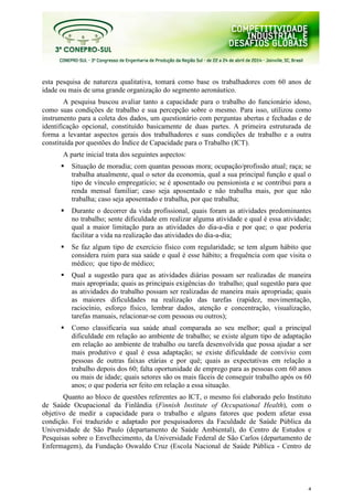 4
esta pesquisa de natureza qualitativa, tomará como base os trabalhadores com 60 anos de
idade ou mais de uma grande organização do segmento aeronáutico.
A pesquisa buscou avaliar tanto a capacidade para o trabalho do funcionário idoso,
como suas condições de trabalho e sua percepção sobre o mesmo. Para isso, utilizou como
instrumento para a coleta dos dados, um questionário com perguntas abertas e fechadas e de
identificação opcional, constituído basicamente de duas partes. A primeira estruturada de
forma a levantar aspectos gerais dos trabalhadores e suas condições de trabalho e a outra
constituída por questões do Índice de Capacidade para o Trabalho (ICT).
A parte inicial trata dos seguintes aspectos:
Situação de moradia; com quantas pessoas mora; ocupação/profissão atual; raça; se
trabalha atualmente, qual o setor da economia, qual a sua principal função e qual o
tipo de vínculo empregatício; se é aposentado ou pensionista e se contribui para a
renda mensal familiar; caso seja aposentado e não trabalha mais, por que não
trabalha; caso seja aposentado e trabalha, por que trabalha;
Durante o decorrer da vida profissional, quais foram as atividades predominantes
no trabalho; sente dificuldade em realizar alguma atividade e qual é essa atividade;
qual a maior limitação para as atividades do dia-a-dia e por que; o que poderia
facilitar a vida na realização das atividades do dia-a-dia;
Se faz algum tipo de exercício físico com regularidade; se tem algum hábito que
considera ruim para sua saúde e qual é esse hábito; a frequência com que visita o
médico; que tipo de médico;
Qual a sugestão para que as atividades diárias possam ser realizadas de maneira
mais apropriada; quais as principais exigências do trabalho; qual sugestão para que
as atividades do trabalho possam ser realizadas de maneira mais apropriada; quais
as maiores dificuldades na realização das tarefas (rapidez, movimentação,
raciocínio, esforço físico, lembrar dados, atenção e concentração, visualização,
tarefas manuais, relacionar-se com pessoas ou outros);
Como classificaria sua saúde atual comparada ao seu melhor; qual a principal
dificuldade em relação ao ambiente de trabalho; se existe algum tipo de adaptação
em relação ao ambiente de trabalho ou tarefa desenvolvida que possa ajudar a ser
mais produtivo e qual é essa adaptação; se existe dificuldade de convívio com
pessoas de outras faixas etárias e por quê; quais as expectativas em relação a
trabalho depois dos 60; falta oportunidade de emprego para as pessoas com 60 anos
ou mais de idade; quais setores são os mais fáceis de conseguir trabalho após os 60
anos; o que poderia ser feito em relação a essa situação.
Quanto ao bloco de questões referentes ao ICT, o mesmo foi elaborado pelo Instituto
de Saúde Ocupacional da Finlândia (Finnish Institute of Occupational Health), com o
objetivo de medir a capacidade para o trabalho e alguns fatores que podem afetar essa
condição. Foi traduzido e adaptado por pesquisadores da Faculdade de Saúde Pública da
Universidade de São Paulo (departamento de Saúde Ambiental), do Centro de Estudos e
Pesquisas sobre o Envelhecimento, da Universidade Federal de São Carlos (departamento de
Enfermagem), da Fundação Oswaldo Cruz (Escola Nacional de Saúde Pública - Centro de
 