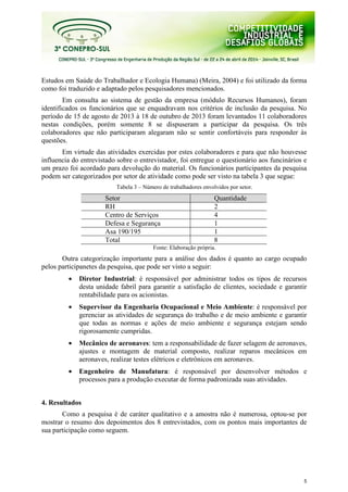 5
Estudos em Saúde do Trabalhador e Ecologia Humana) (Meira, 2004) e foi utilizado da forma
como foi traduzido e adaptado pelos pesquisadores mencionados.
Em consulta ao sistema de gestão da empresa (módulo Recursos Humanos), foram
identificados os funcionários que se enquadravam nos critérios de inclusão da pesquisa. No
período de 15 de agosto de 2013 à 18 de outubro de 2013 foram levantados 11 colaboradores
nestas condições, porém somente 8 se dispuseram a participar da pesquisa. Os três
colaboradores que não participaram alegaram não se sentir confortáveis para responder às
questões.
Em virtude das atividades exercidas por estes colaboradores e para que não houvesse
influencia do entrevistado sobre o entrevistador, foi entregue o questionário aos funcinários e
um prazo foi acordado para devolução do material. Os funcionários participantes da pesquisa
podem ser categorizados por setor de atividade como pode ser visto na tabela 3 que segue:
Tabela 3 – Número de trabalhadores envolvidos por setor.
Setor Quantidade
RH 2
Centro de Serviços 4
Defesa e Segurança 1
Asa 190/195 1
Total 8
Fonte: Elaboração própria.
Outra categorização importante para a análise dos dados é quanto ao cargo ocupado
pelos participanetes da pesquisa, que pode ser visto a seguir:
• Diretor Industrial: é responsável por administrar todos os tipos de recursos
desta unidade fabril para garantir a satisfação de clientes, sociedade e garantir
rentabilidade para os acionistas.
• Supervisor da Engenharia Ocupacional e Meio Ambiente: é responsável por
gerenciar as atividades de segurança do trabalho e de meio ambiente e garantir
que todas as normas e ações de meio ambiente e segurança estejam sendo
rigorosamente cumpridas.
• Mecânico de aeronaves: tem a responsabilidade de fazer selagem de aeronaves,
ajustes e montagem de material composto, realizar reparos mecânicos em
aeronaves, realizar testes elétricos e eletrônicos em aeronaves.
• Engenheiro de Manufatura: é responsável por desenvolver métodos e
processos para a produção executar de forma padronizada suas atividades.
4. Resultados
Como a pesquisa é de caráter qualitativo e a amostra não é numerosa, optou-se por
mostrar o resumo dos depoimentos dos 8 entrevistados, com os pontos mais importantes de
sua participação como seguem.
 