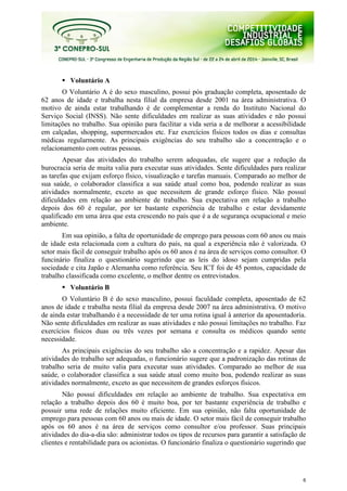 6
Voluntário A
O Voluntário A é do sexo masculino, possui pós graduação completa, aposentado de
62 anos de idade e trabalha nesta filial da empresa desde 2001 na área administrativa. O
motivo de ainda estar trabalhando é de complementar a renda do Instituto Nacional do
Serviço Social (INSS). Não sente dificuldades em realizar as suas atividades e não possui
limitações no trabalho. Sua opinião para facilitar a vida seria a de melhorar a acessibilidade
em calçadas, shopping, supermercados etc. Faz exercícios físicos todos os dias e consultas
médicas regularmente. As principais exigências do seu trabalho são a concentração e o
relacionamento com outras pessoas.
Apesar das atividades do trabalho serem adequadas, ele sugere que a redução da
burocracia seria de muita valia para executar suas atividades. Sente dificuldades para realizar
as tarefas que exijam esforço físico, visualização e tarefas manuais. Comparado ao melhor de
sua saúde, o colaborador classifica a sua saúde atual como boa, podendo realizar as suas
atividades normalmente, exceto as que necessitem de grande esforço físico. Não possuí
dificuldades em relação ao ambiente de trabalho. Sua expectativa em relação a trabalho
depois dos 60 é regular, por ter bastante experiência de trabalho e estar devidamente
qualificado em uma área que esta crescendo no país que é a de segurança ocupacional e meio
ambiente.
Em sua opinião, a falta de oportunidade de emprego para pessoas com 60 anos ou mais
de idade esta relacionada com a cultura do país, na qual a experiência não é valorizada. O
setor mais fácil de conseguir trabalho após os 60 anos é na área de serviços como consultor. O
funcinário finaliza o questionário sugerindo que as leis do idoso sejam cumpridas pela
sociedade e cita Japão e Alemanha como referência. Seu ICT foi de 45 pontos, capacidade de
trabalho classificada como excelente, o melhor dentre os entrevistados.
Voluntário B
O Voluntário B é do sexo masculino, possui faculdade completa, aposentado de 62
anos de idade e trabalha nesta filial da empresa desde 2007 na área administrativa. O motivo
de ainda estar trabalhando é a necessidade de ter uma rotina igual à anterior da aposentadoria.
Não sente dificuldades em realizar as suas atividades e não possui limitações no trabalho. Faz
exercícios físicos duas ou três vezes por semana e consulta os médicos quando sente
necessidade.
As principais exigências do seu trabalho são a concentração e a rapidez. Apesar das
atividades do trabalho ser adequadas, o funcionário sugere que a padronização das rotinas de
trabalho seria de muito valia para executar suas atividades. Comparado ao melhor de sua
saúde, o colaborador classifica a sua saúde atual como muito boa, podendo realizar as suas
atividades normalmente, exceto as que necessitem de grandes esforços físicos.
Não possuí dificuldades em relação ao ambiente de trabalho. Sua expectativa em
relação a trabalho depois dos 60 é muito boa, por ter bastante experiência de trabalho e
possuir uma rede de relações muito eficiente. Em sua opinião, não falta oportunidade de
emprego para pessoas com 60 anos ou mais de idade. O setor mais fácil de conseguir trabalho
após os 60 anos é na área de serviços como consultor e/ou professor. Suas principais
atividades do dia-a-dia são: administrar todos os tipos de recursos para garantir a satisfação de
clientes e rentabilidade para os acionistas. O funcionário finaliza o questionário sugerindo que
 