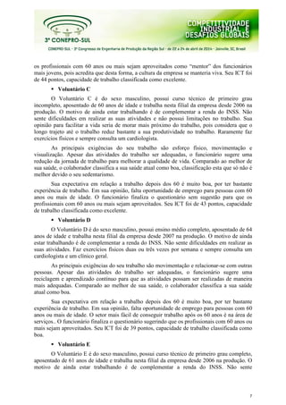 7
os profissionais com 60 anos ou mais sejam aproveitados como “mentor” dos funcionários
mais jovens, pois acredita que desta forma, a cultura da empresa se manteria viva. Seu ICT foi
de 44 pontos, capacidade de trabalho classificada como excelente.
Voluntário C
O Voluntário C é do sexo masculino, possui curso técnico de primeiro grau
incompleto, aposentado de 60 anos de idade e trabalha nesta filial da empresa desde 2006 na
produção. O motivo de ainda estar trabalhando é de complementar a renda do INSS. Não
sente dificuldades em realizar as suas atividades e não possui limitações no trabalho. Sua
opinião para facilitar a vida seria de morar mais próximo do trabalho, pois considera que o
longo trajeto até o trabalho reduz bastante a sua produtividade no trabalho. Raramente faz
exercícios físicos e sempre consulta um cardiologista.
As principais exigências do seu trabalho são esforço físico, movimentação e
visualização. Apesar das atividades do trabalho ser adequadas, o funcionário sugere uma
redução da jornada de trabalho para melhorar a qualidade de vida. Comparado ao melhor de
sua saúde, o colaborador classifica a sua saúde atual como boa, classificação esta que só não é
melhor devido o seu sedentarismo.
Sua expectativa em relação a trabalho depois dos 60 é muito boa, por ter bastante
experiência de trabalho. Em sua opinião, falta oportunidade de emprego para pessoas com 60
anos ou mais de idade. O funcionário finaliza o questionário sem sugestão para que os
profissionais com 60 anos ou mais sejam aproveitados. Seu ICT foi de 43 pontos, capacidade
de trabalho classificada como excelente.
Voluntário D
O Voluntário D é do sexo masculino, possui ensino médio completo, aposentado de 64
anos de idade e trabalha nesta filial da empresa desde 2007 na produção. O motivo de ainda
estar trabalhando é de complementar a renda do INSS. Não sente dificuldades em realizar as
suas atividades. Faz exercícios físicos duas ou três vezes por semana e sempre consulta um
cardiologista e um clínico geral.
As principais exigências do seu trabalho são movimentação e relacionar-se com outras
pessoas. Apesar das atividades do trabalho ser adequadas, o funcionário sugere uma
reciclagem e aprendizado contínuo para que as atividades possam ser realizadas de maneira
mais adequadas. Comparado ao melhor de sua saúde, o colaborador classifica a sua saúde
atual como boa.
Sua expectativa em relação a trabalho depois dos 60 é muito boa, por ter bastante
experiência de trabalho. Em sua opinião, falta oportunidade de emprego para pessoas com 60
anos ou mais de idade. O setor mais fácil de conseguir trabalho após os 60 anos é na área de
serviços.. O funcionário finaliza o questionário sugerindo que os profissionais com 60 anos ou
mais sejam aproveitados. Seu ICT foi de 39 pontos, capacidade de trabalho classificada como
boa.
Voluntário E
O Voluntário E é do sexo masculino, possui curso técnico de primeiro grau completo,
aposentado de 61 anos de idade e trabalha nesta filial da empresa desde 2006 na produção. O
motivo de ainda estar trabalhando é de complementar a renda do INSS. Não sente
 
