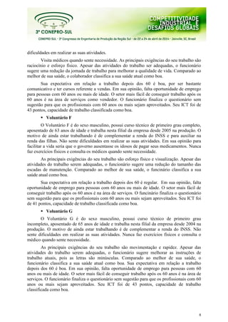8
dificuldades em realizar as suas atividades.
Visita médicos quando sente necessidade. As principais exigências do seu trabalho são
raciocínio e esforço físico. Apesar das atividades do trabalho ser adequadas, o funcionário
sugere uma redução da jornada de trabalho para melhorar a qualidade de vida. Comparado ao
melhor de sua saúde, o colaborador classifica a sua saúde atual como boa.
Sua expectativa em relação a trabalho depois dos 60 é boa, por ser bastante
comunicativo e ter cursos referente a vendas. Em sua opinião, falta oportunidade de emprego
para pessoas com 60 anos ou mais de idade. O setor mais fácil de conseguir trabalho após os
60 anos é na área de serviços como vendedor. O funcionário finaliza o questionário sem
sugestão para que os profissionais com 60 anos ou mais sejam aproveitados. Seu ICT foi de
43 pontos, capacidade de trabalho classificada como boa.
Voluntário F
O Voluntário F é do sexo masculino, possui curso técnico de primeiro grau completo,
aposentado de 63 anos de idade e trabalha nesta filial da empresa desde 2005 na produção. O
motivo de ainda estar trabalhando é de complementar a renda do INSS e para auxiliar na
renda das filhas. Não sente dificuldades em realizar as suas atividades. Em sua opinião para
facilitar a vida seria que o governo ausentasse os idosos de pagar seus medicamentos. Nunca
faz exercícios físicos e consulta os médicos quando sente necessidade.
As principais exigências do seu trabalho são esforço físico e visualização. Apesar das
atividades do trabalho serem adequadas, o funcionário sugere uma redução do tamanho das
escadas de manutenção. Comparado ao melhor de sua saúde, o funcinário classifica a sua
saúde atual como boa.
Sua expectativa em relação a trabalho depois dos 60 é regular. Em sua opinião, falta
oportunidade de emprego para pessoas com 60 anos ou mais de idade. O setor mais fácil de
conseguir trabalho após os 60 anos é na área de serviços. O funcinário finaliza o questionário
sem sugestão para que os profissionais com 60 anos ou mais sejam aproveitados. Seu ICT foi
de 41 pontos, capacidade de trabalho classificada como boa.
Voluntário G
O Voluntário G é do sexo masculino, possui curso técnico de primeiro grau
incompleto, aposentado de 65 anos de idade e trabalha nesta filial da empresa desde 2004 na
produção. O motivo de ainda estar trabalhando é de complementar a renda do INSS. Não
sente dificuldades em realizar as suas atividades. Nunca faz exercícios físicos e consulta o
médico quando sente necessidade.
As principais exigências do seu trabalho são movimentação e rapidez. Apesar das
atividades do trabalho serem adequadas, o funcionário sugere melhorar as instruções de
trabalho atuais, pois as letras são minúsculas. Comparado ao melhor de sua saúde, o
funcionário classifica a sua saúde atual como boa. Sua expectativa em relação a trabalho
depois dos 60 é boa. Em sua opinião, falta oportunidade de emprego para pessoas com 60
anos ou mais de idade. O setor mais fácil de conseguir trabalho após os 60 anos é na área de
serviços. O funcionário finaliza o questionário sem sugestão para que os profissionais com 60
anos ou mais sejam aproveitados. Seu ICT foi de 43 pontos, capacidade de trabalho
classificada como boa.
 