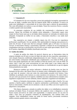 9
Voluntário H
O Voluntário H é do sexo masculino, possui pós-graduação incompleta, aposentado de
60 anos de idade e trabalha nesta filial da empresa desde 2004 na produção. O motivo de
ainda estar trabalhando é a necessidade de ter uma rotina igual a anterior da aposentadoria.
Não sente dificuldades em realizar as suas atividades. Nunca faz exercícios físicos e consulta
o médico quando sente necessidade.
As principais exigências do seu trabalho são concentração e relacionar-se com
pessoas. Apesar das atividades do trabalho serem adequadas, o funcionário sugere estar
sempre de bom humor para que as atividades diárias possam ser realizadas de maneira mais
adequada. Comparado ao melhor de sua saúde, o funcionário classifica a sua saúde atual
como boa.
Sua expectativa em relação a trabalho depois dos 60 é boa por ter experiência
profissional e qualificação. Em sua opinião, falta oportunidade de emprego para pessoas já a
partir dos 50 anos. O setor mais fácil de conseguir trabalho após os 60 anos é na área de
serviços. O funcionário finaliza o questionário sugerindo a redução do uso de programas de
computadores para que os profissionais com 60 anos ou mais sejam aproveitados. Seu ICT foi
de 43 pontos, capacidade de trabalho classificada como boa.
4.1 Análise dos dados
A partir da análise dos dados foi possível observar que os funcionários desta da
empresa estudada com 60 anos ou mais de idade são todos do sexo masculino, aposentados e
com situação financeira estabilizada independentemente do setor. Setenta e cinco por cento
dos entrevistados continuaram trabalhando para complementar a sua renda do INSS, já que
houve uma queda significativa do valor recebido ao final da carreira com o teto do INSS. Os
outros vinte e cinco por cento necessitavam ter uma rotina igual a que tinham antes da
aposentadoria, pois relataram que as rotinas domésticas os incomodavam ou que de alguma
forma prejudicaria sua saúde.
Destaca-se também que muitos indicaram a distância da família como um fator de
limitação do dia-a-dia e não fatores físicos ou mentais como a bibliografia sinaliza. Observa-
se que mais de sessenta e dois por cento dos entrevistados possuem nível técnico. Estes
trabalham na produção como técnicos ou como mecânicos de aeronaves. Os outros trinta e
sete por cento que possuem nível superior, trabalham nas áreas administrativas atuando como
engenheiro ocupacional e de meio ambiente, diretor industrial e engenheiro de manufatura.
Dentre as limitações demonstradas, destaca-se a importância dada a família. Em suas
opiniões a família ajuda a melhorar os aspectos sentimentais e profissionais. Os principais
motivos relacionadas a família são de estruturar a vida de seus filhos com nível superior e/ou
adquirirem a casa própria.
Três fatores chamaram a atenção na análise dos dados: a) os trabalhadores raramente
realizam atividades físicas, b) possuem hábitos não saudáveis como o tabagismo e c) não
fazem exames preventivos de saúde com regularidade. A empresa possui em sua área de
saúde e bem estar um programa voluntário de antitabagismo, mas nenhum deles está
engajado. Estes trabalhadores tratam sua saúde de forma reativa, procurando assistência
médica somente quando sentem a necessidade.
 