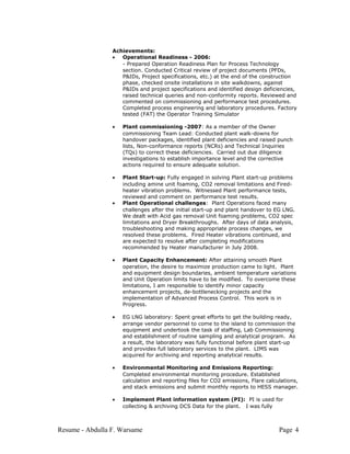Achievements:
• Operational Readiness - 2006:
- Prepared Operation Readiness Plan for Process Technology
section. Conducted Critical review of project documents (PFDs,
P&IDs, Project specifications, etc.) at the end of the construction
phase, checked onsite installations in site walkdowns, against
P&IDs and project specifications and identified design deficiencies,
raised technical queries and non-conformity reports. Reviewed and
commented on commissioning and performance test procedures.
Completed process engineering and laboratory procedures. Factory
tested (FAT) the Operator Training Simulator
• Plant commissioning -2007: As a member of the Owner
commissioning Team Lead: Conducted plant walk-downs for
handover packages, identified plant deficiencies and raised punch
lists, Non-conformance reports (NCRs) and Technical Inquiries
(TQs) to correct these deficiencies. Carried out due diligence
investigations to establish importance level and the corrective
actions required to ensure adequate solution.
• Plant Start-up: Fully engaged in solving Plant start-up problems
including amine unit foaming, CO2 removal limitations and Fired-
heater vibration problems. Witnessed Plant performance tests,
reviewed and comment on performance test results.
• Plant Operational challenges: Plant Operations faced many
challenges after the initial start-up and plant handover to EG LNG.
We dealt with Acid gas removal Unit foaming problems, CO2 spec
limitations and Dryer Breakthroughs. After days of data analysis,
troubleshooting and making appropriate process changes, we
resolved these problems. Fired Heater vibrations continued, and
are expected to resolve after completing modifications
recommended by Heater manufacturer in July 2008.
• Plant Capacity Enhancement: After attaining smooth Plant
operation, the desire to maximize production came to light. Plant
and equipment design boundaries, ambient temperature variations
and Unit Operation limits have to be modified. To overcome these
limitations, I am responsible to identify minor capacity
enhancement projects, de-bottlenecking projects and the
implementation of Advanced Process Control. This work is in
Progress.
• EG LNG laboratory: Spent great efforts to get the building ready,
arrange vendor personnel to come to the island to commission the
equipment and undertook the task of staffing, Lab Commissioning
and establishment of routine sampling and analytical program. As
a result, the laboratory was fully functional before plant start-up
and provides full laboratory services to the plant. LIMS was
acquired for archiving and reporting analytical results.
• Environmental Monitoring and Emissions Reporting:
Completed environmental monitoring procedure. Established
calculation and reporting files for CO2 emissions, Flare calculations,
and stack emissions and submit monthly reports to HESS manager.
• Implement Plant information system (PI): PI is used for
collecting & archiving DCS Data for the plant. I was fully
Resume - Abdulla F. Warsame Page 4
 