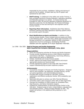 responsible for the purchase, installation, testing and training of
users for the PI system. At plant start-up, the PI system was
operational by April 2007.
• Staff Training: In additional to the safety and vendor Training, I
have arranged training for Process Engineers, Laboratory personnel
and Nationals working in my section. In-house training was
arranged for LIMS, Oil Lab and Laboratory analytical equipment for
laboratory personnel. For the Nationals, the Process technology
section provides on-the-Job training for new engineers and for
summer Interns.
• Reporting Plant information: Established plant Mass Balance,
emissions reporting and Daily Operations reporting systems which
are currently used in the plant.
• Plant Modifications projects and Studies: in addition to the
internal process studies, I have initiated external studies and MOCs
in the following areas: CO2 vent stack, Waste heat Incinerator and
Nitrogen production unit upgrades, addition of BOG compressor,
replacement of amine exchangers, revamping of amine
reboilers and the upgrade of Pr-dryer Separator internals.
Jun 1998 – Dec 2005 Head of Process and Facility Engineering
Qatar Liquefied Gas Company (Qatargas), Doha, Qatar
Responsibilities:
• Direct the engineering activities for Process and facility Engineers
• Provide process Engineering service to both Offshore production
and Onshore LNG Plant. Troubleshooting, maximizing efficiency,
plant testing and advice to Operations.
• Initiate, Coordinate and review Process studies
• Screen, approve and assign facility modifications and ensure
appropriate solutions are recommended
• Provide engineering support to new large LNG Train Projects
• Support Debottlenecking and plant expansion projects
Achievements:
• Successfully managed 13 Process and Facility Engineers. Assigned
work to each engineer; set objectives, provided training, carried
out yearly appraisals, and recommended promotions.
• Provided daily process coverage for LNG Plant, Onshore
stabilization and Offshore production facility; 96% availability was
achieved.
• Optimized LNG plant to achieve over 90% Thermal Efficiency
• Controlled sulphur plant emissions within 50% of daily legal limits.
• Oversaw the completion of FEED projects for Smokeless Flare,
Heat Recovery, and Helium Extraction projects
• Initiated the implementation of advanced Process Control in the
LNG plant. Prepared scope of work, invited bidders, evaluated bids
and awarded contract. Acted as Project Manager for APC. The
project will achieve 1.5% additional LNG production or $15
MM/year.
Resume - Abdulla F. Warsame Page 5
 