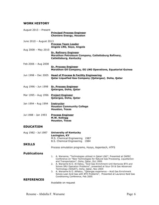 WORK HISTORY
August 2013 – Present
Principal Process Engineer
Cheniere Energy, Houston
June 2010 – August 2013
Process Team Leader
Angola LNG, Soyo, Angola
Aug 2008 – May 2010
Sr. Refinery Engineer
Marathon Petroleum Company, Catlettsburg Refinery,
Catlettsburg, Kentucky
Feb 2006 – Aug 2008
Sr. Process Engineer
Marathon Oil Company, EG LNG Operations, Equatorial Guinea
Jun 1998 – Dec 2005 Head of Process & Facility Engineering
Qatar Liquefied Gas Company (Qatargas), Doha, Qatar
Aug 1996 - Jun 1998 Sr. Process Engineer
Qatargas, Doha, Qatar
Mar 1995 - Aug 1996 Project Engineer
Qatargas, Doha, Qatar
Jan 1994 - Aug 1994 Instructor
Houston Community College
Houston, Texas
Jul 1988 - Jan 1993 Process Engineer
M.W. Kellogg
Houston, Texas
EDUCATION
Aug 1982 - Jul 1987 University of Kentucky
Lexington, KY
M.S. Chemical Engineering 1987
B.S. Chemical Engineering 1984
SKILLS
Process simulation programs, Hysys, Aspentech, HTFS
Publications
1. A. Warsame, “Technologies utilized in Qatari LNG”, Presented at OAPEC
Conference on “New Technologies for Natural Gas Processing, Liquefaction
and Transportation”, Doha, Qatar, Oct 1999.
2. A. Warsame & O. Al-Hatou, “Acid Gas Enrichment Unit Removes BTX and
Solves SRU Operation Problems”, presented at Sour Oil & Gas Advanced
Technology (SOGAT), Doha, Qatar, Nov 2004
3. A. Warsame & O. AlHatou, “Qatargas experience – Acid Gas Enrichment
Solves Lean Acid Gas with BTX Problems”, Presented at Laurance Reid Gas
Conditioning Conference, Feb 2005
REFERENCES
Available on request
Resume - Abdulla F. Warsame Page 6
 