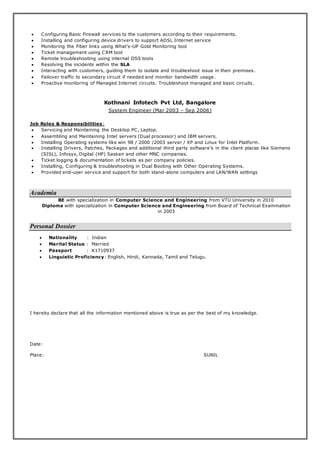  Configuring Basic Firewall services to the customers according to their requirements.
 Installing and configuring device drivers to support ADSL Internet service
 Monitoring the Fiber links using What’s-UP Gold Monitoring tool
 Ticket management using CRM tool
 Remote troubleshooting using internal OSS tools
 Resolving the incidents within the SLA
 Interacting with customers, guiding them to isolate and troubleshoot issue in their premises.
 Failover traffic to secondary circuit if needed and monitor bandwidth usage .
 Proactive monitoring of Managed Internet circuits. Troubleshoot managed and basic circuits.
Kothnani Infotech Pvt Ltd, Bangalore
System Engineer (Mar 2003 – Sep 2006)
Job Roles & Responsibilities:
 Servicing and Maintaining the Desktop PC, Laptop.
 Assembling and Maintaining Intel servers (Dual processor) and IBM servers.
 Installing Operating systems like win 98 / 2000 /2003 server / XP and Linux for Intel Platform.
 Installing Drivers, Patches, Packages and additional third party software’s in the client places like Siemens
(SISL), Infosys, Digital (HP) Sasken and other MNC companies.
 Ticket logging & documentation of tickets as per company policies.
 Installing, Configuring & troubleshooting in Dual Booting with Other Operating Systems.
 Provided end-user service and support for both stand-alone computers and LAN/WAN settings
Academia
BE with specialization in Computer Science and Engineering from VTU University in 2010
Diploma with specialization in Computer Science and Engineering from Board of Technical Examination
in 2003
Personal Dossier
 Nationality : Indian
 Marital Status : Married
 Passport : K1710937
 Linguistic Proficiency: English, Hindi, Kannada, Tamil and Telugu.
I hereby declare that all the information mentioned above is true as per the best of my knowledge.
Date:
Place: SUNIL
 