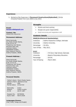 Experience:
1. Worked as Site Supervisor in Paramount Constructions(Hyderabad), Shimla
Himachal Pradesh from June 2009 to July 2010.
Email:
kareem.459@gmail.com
Contact. No:
(Mobile) 0091-9866207095
Permanent Address:
Shaik Karimulla,
S/o.Shaik Khadar Basha,
D.No.16-32-14,
Thotamma Vari Street,
Recharla Peta Last,
Jyothula Colony,
KAKINADA-533001.
East Godavari District,
Andhra Pradesh, INDIA.
Present-Address :
Shaik Karimulla ,
S/o.Shaik Khadar Basha,
D.No.16-32-32,
Thotamma Vari Street,
Recharla Peta Last,
Jyothula Colony,
KAKINADA-533001.
East Godavari District,
Andhra Pradesh, INDIA.
Personal Details:
Father’s Name Shaik Khadar Basha
Mother’s Name Basheerunnisa
Gender Male
Marital status Unmarried
Nationality
Religion
D.O.B
Passport No.
Expiry Date
Indian
Indian-muslim
20-07-1987
N5748306
06/01/2026
Languages Known:
Urdu, Hindi, Telugu and English
Strengths
• Sincere and hard working
• Accepts any given responsibility
• Good convincing and negotiation skill
Academic Details
DAAE(Architectural Assistantship).
Institution : Andhra Polytechnic College, Kakinada
University : Andhra University.
Percentage : 55.34%.
Year of Pass : May 2012.
S.S.C.
Institution : P.R Govt. High School, Kakinada
University : Board of Secondary Education.
Percentage : 64.5%
Year of Passing : March 2003.
 