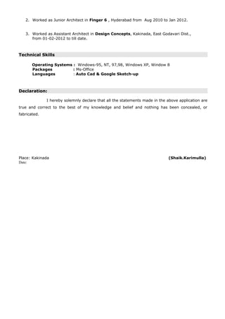 2. Worked as Junior Architect in Finger 6 , Hyderabad from Aug 2010 to Jan 2012.
3. Worked as Assistant Architect in Design Concepts, Kakinada, East Godavari Dist.,
from 01-02-2012 to till date.
Technical Skills
Operating Systems : Windows-95, NT, 97,98, Windows XP, Window 8
Packages : Ms-Office
Languages : Auto Cad & Google Sketch-up
Declaration:
I hereby solemnly declare that all the statements made in the above application are
true and correct to the best of my knowledge and belief and nothing has been concealed, or
fabricated.
Place: Kakinada (Shaik.Karimulla)
Date:
 