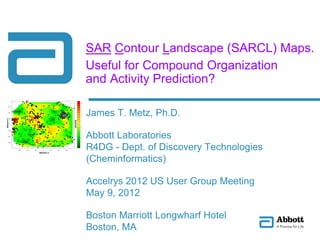 SAR Contour Landscape (SARCL) Maps.
Useful for Compound Organization
and Activity Prediction?
James T. Metz, Ph.D.
Abbott Laboratories
R4DG - Dept. of Discovery Technologies
(Cheminformatics)
Accelrys 2012 US User Group Meeting
May 9, 2012
Boston Marriott Longwharf Hotel
Boston, MA
 