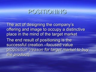 POSITIONING The act of designing the company’s offering and image to occupy a distinctive place in the mind of the target market  The end result of positioning is the successful creation –focused value proposition ( reason for target market to buy the product ) 