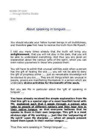 WORD OF GOD
... through Bertha Dudde
8835
About speaking in tongues ....
You should educate your fellow human beings in all truthfulness,
and therefore you first have to receive the truth from Me Myself.
I told you many times already that the truth will bring you
enlightenment, that you will not stay in the dark, that you will
be able to understand everything. And thus you are given an
explanation about the various ‘gifts of the spirit’, which you can
even notice yourselves in those who possess them.
You will have to admit that unusual abilities exist when a person
has the gift of healing the sick .... you will not be able to deny
the gift of prophesy either .... just as remarkable knowledge will
be obvious to you too .... They are all things which are unusual in
people, powers are manifesting themselves in a person which are
undeniably divine activities for the benefit of the souls.
But you ask Me in particular about the ‘gift of speaking in
tongues’ ....
You have already received the simple explanation from Me
that this gift is a special sign of a most heartfelt bond with
Me, explained such that I speak through a person who
talks to people of different nations and they hear him in
their native tongue, so that everyone believes that he
speaks to them in their own language. This gift is a most
obvious sign of My working .... just like the ‘outpouring of
My spirit’ upon My disciples .... when all people present
heard them speak in their mother tongue ....
Thus they were speaking in ‘foreign tongues’ ....
 