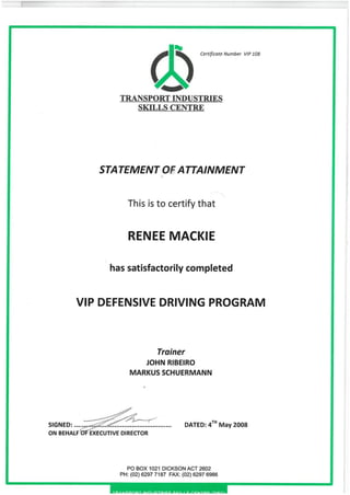 Certificate Number VIP 108
TRANSPORT INDUSTRIES
SKILLS CENTRE
STATEMENT ATTAINMENT
This is to certify that
RENEE MACKIE
has satisfactorily completed
VIP DEFENSIVE DRIVING PROGRAM
Trainer
JOHN RIBEIRO
MARKUS SCHUERMANN
SIGNED:
ON BEHALF
, TH
DATED: 41
n
May 2008
EXECUTIVE DIRECTOR
PO BOX 1021 DICKSON ACT 2602
PH: (02)6297 7187 FAX: (02) 6297 6986
 