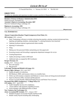 LESLIE DUNLAP
27 Churchill Park Drive • Newnan, GA 30263 • 706.590.1018
OBJECTIVE
To utilize my education and experience in order to secure a position in Human Resources or Accounting.
EDUCATION
Bachelor of Science in Business Administration 2014
South University, Savannah, GA
Associate’s Degree in Accounting, December 2007
West GA Technical College, LaGrange, GA
Diploma in Accounting, 1999
West GA Technical College, LaGrange, GA
PROFESSIO
NAL EXPERIENCE
Abacus Corporation (Kuehne+Nagel) (temporary)-East Point, GA
HR Assistant, 2016 – present
• Daily Timekeeping in Kronos to include correcting time punches, entering vacation/sick/personal time,
inputting and updating schedules, entering badge #’s, entering biometrics into timeclock
• Updating Southeast regional organizational charts monthly
• Inputting I-9 information
• Filing
• Making new hire personnel folders and printing new hire paperwork
• Screening resumes and forwarding to appropriate department managers for review
• Creating Requisitions
• Update job postings weekly to HR board
• Additional tasks as assigned by HR Coordinator
Kroger-Newnan, GA
Cashier, 2015 – February 2016
• Run cash register
• Bag groceries
LaGrange Nursing and Rehab-LaGrange, GA
Business Office Manager, 2014- April 2015
• Handle all aspects of collections.
• Bill Medicare, HMO, and insurance claims on a monthly basis.
• Follow up with insurance companies and Medicare to ensure claims are being processed and paid
• Supervise Business Office Assistant and Receptionist
• Oversee Accounts Payable, Medicaid Pending Process and Patient Trust Accounts
Personnel One (DHL) (temporary) – College Park, GA
CPI Auditor, 2013 – April 2014
• Audit Caterpillar invoices for compliance.
• Assist auditors with questions regarding invoices.
• Assist manager with additional tasks as asked.
New Ventures, Inc.-LaGrange, GA
Junior Accountant/HR Assistant, 2011 – January 2013
• Handled all aspects of Accounts Payable and Receivable
• Handle weekly Payroll including daily timekeeping.
 