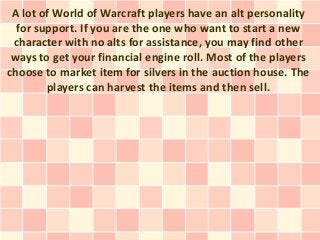 A lot of World of Warcraft players have an alt personality
  for support. If you are the one who want to start a new
 character with no alts for assistance, you may find other
 ways to get your financial engine roll. Most of the players
choose to market item for silvers in the auction house. The
        players can harvest the items and then sell.
 