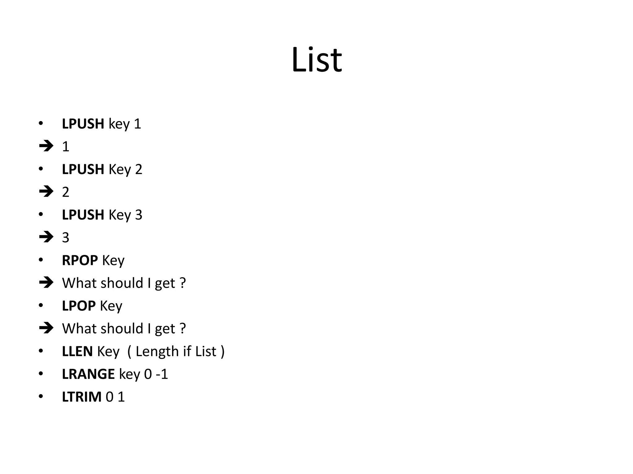 List
• LPUSH key 1
 1
• LPUSH Key 2
 2
• LPUSH Key 3
 3
• RPOP Key
 What should I get ?
• LPOP Key
 What should I get ?
• LLEN Key ( Length if List )
• LRANGE key 0 -1
• LTRIM 0 1
 