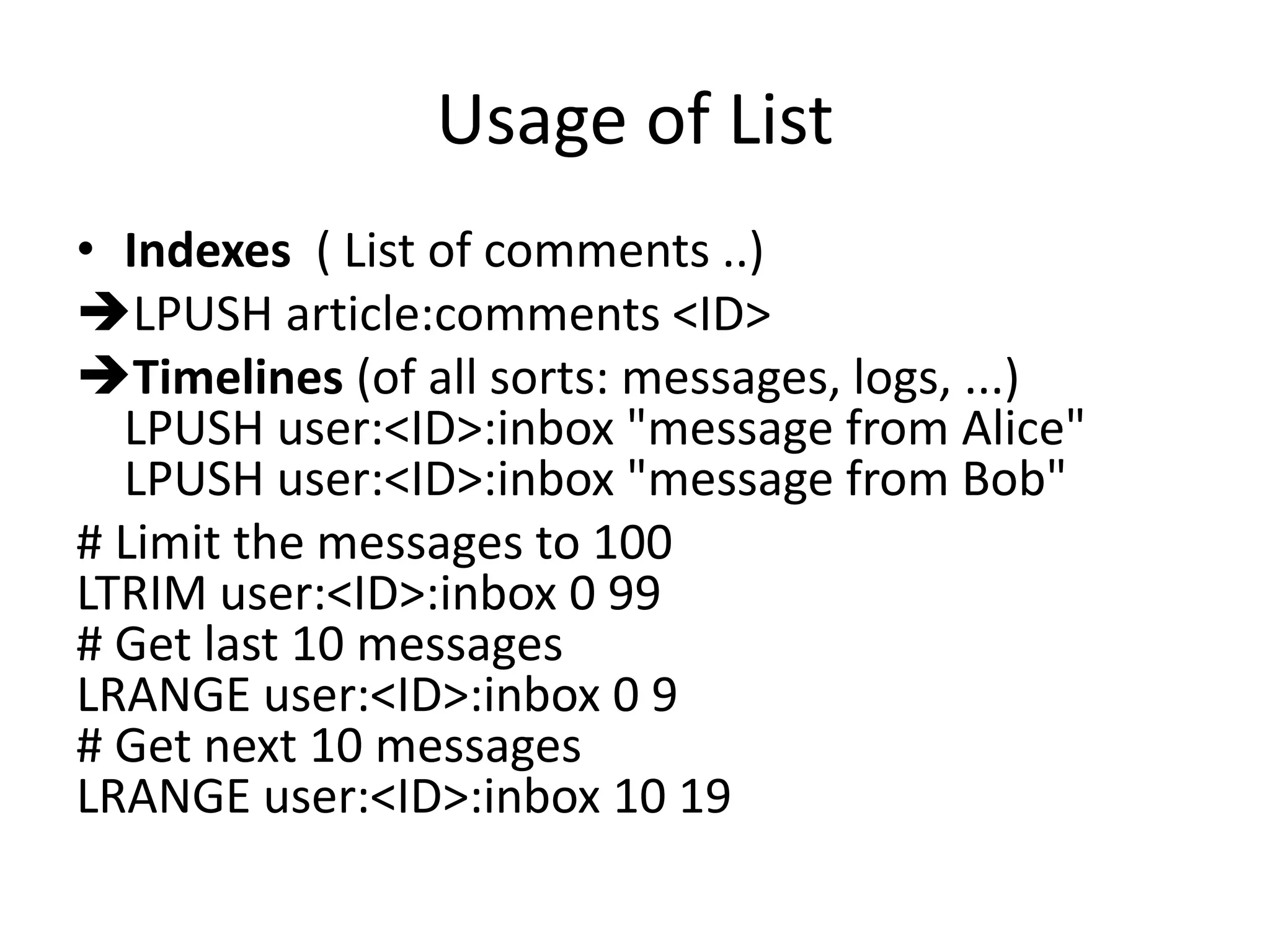 Usage of List
• Indexes ( List of comments ..)
LPUSH article:comments <ID>
Timelines (of all sorts: messages, logs, ...)
LPUSH user:<ID>:inbox "message from Alice"
LPUSH user:<ID>:inbox "message from Bob"
# Limit the messages to 100
LTRIM user:<ID>:inbox 0 99
# Get last 10 messages
LRANGE user:<ID>:inbox 0 9
# Get next 10 messages
LRANGE user:<ID>:inbox 10 19
 