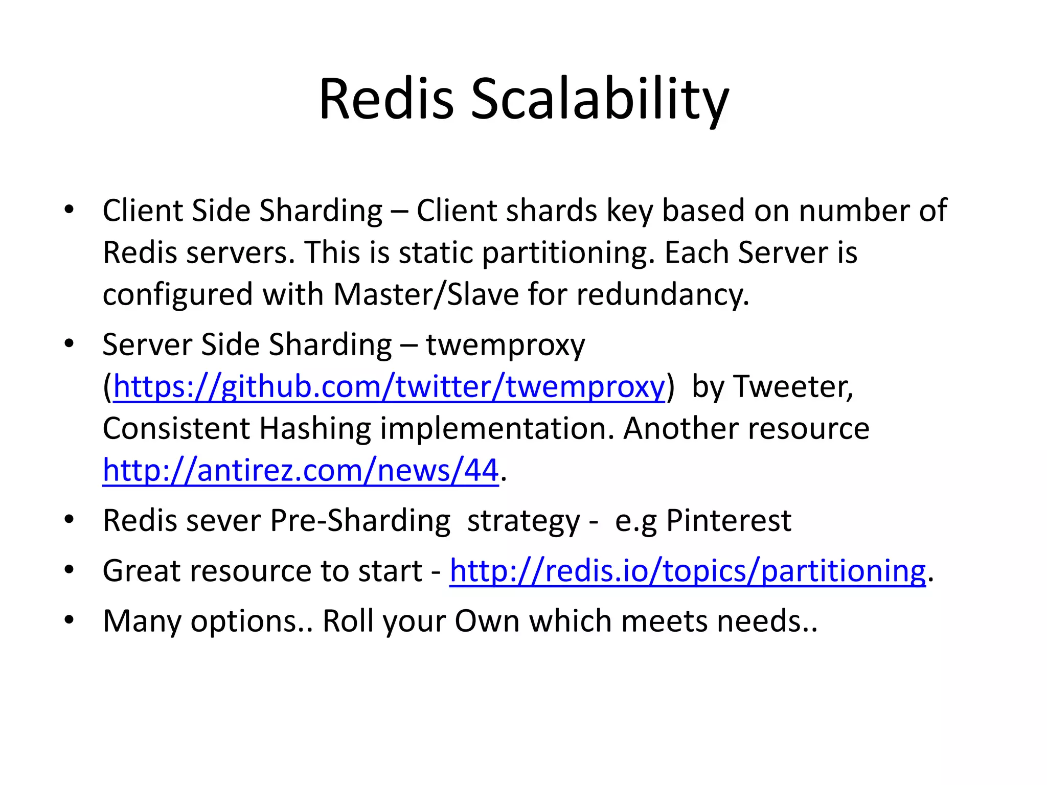 Redis Scalability
• Client Side Sharding – Client shards key based on number of
Redis servers. This is static partitioning. Each Server is
configured with Master/Slave for redundancy.
• Server Side Sharding – twemproxy
(https://github.com/twitter/twemproxy) by Tweeter,
Consistent Hashing implementation. Another resource
http://antirez.com/news/44.
• Redis sever Pre-Sharding strategy - e.g Pinterest
• Great resource to start - http://redis.io/topics/partitioning.
• Many options.. Roll your Own which meets needs..
 