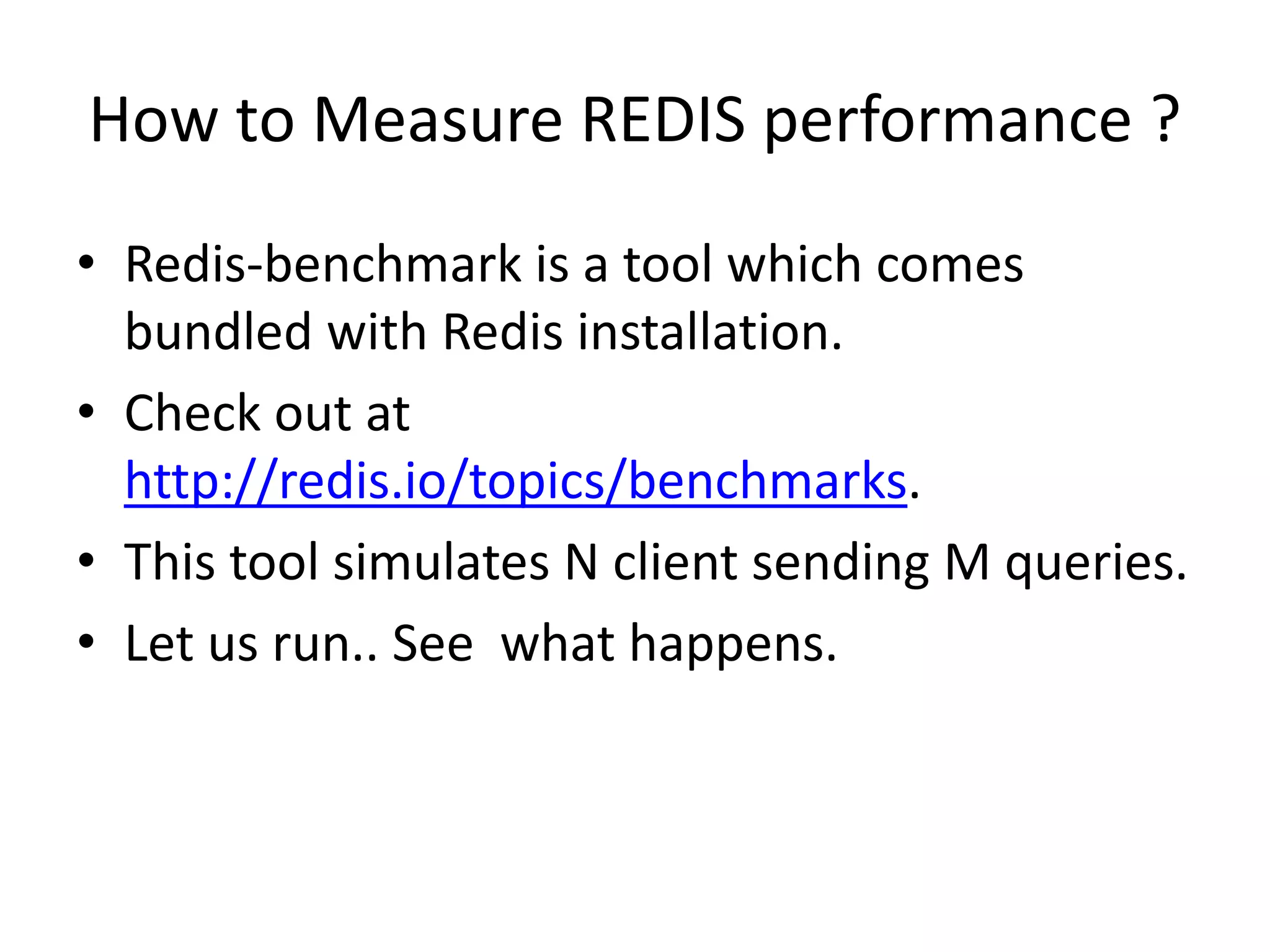 How to Measure REDIS performance ?
• Redis-benchmark is a tool which comes
bundled with Redis installation.
• Check out at
http://redis.io/topics/benchmarks.
• This tool simulates N client sending M queries.
• Let us run.. See what happens.
 