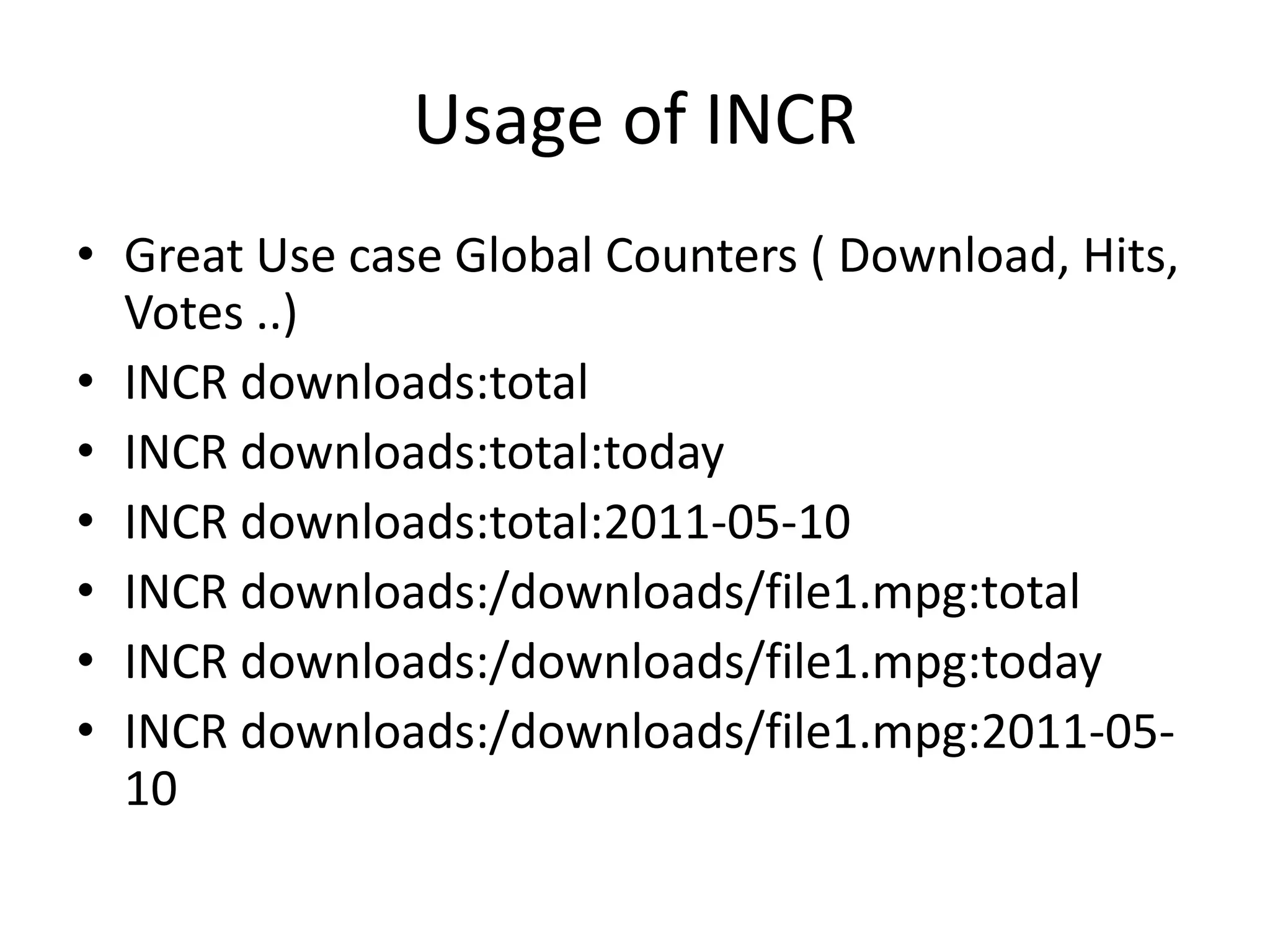 Usage of INCR
• Great Use case Global Counters ( Download, Hits,
Votes ..)
• INCR downloads:total
• INCR downloads:total:today
• INCR downloads:total:2011-05-10
• INCR downloads:/downloads/file1.mpg:total
• INCR downloads:/downloads/file1.mpg:today
• INCR downloads:/downloads/file1.mpg:2011-05-
10
 